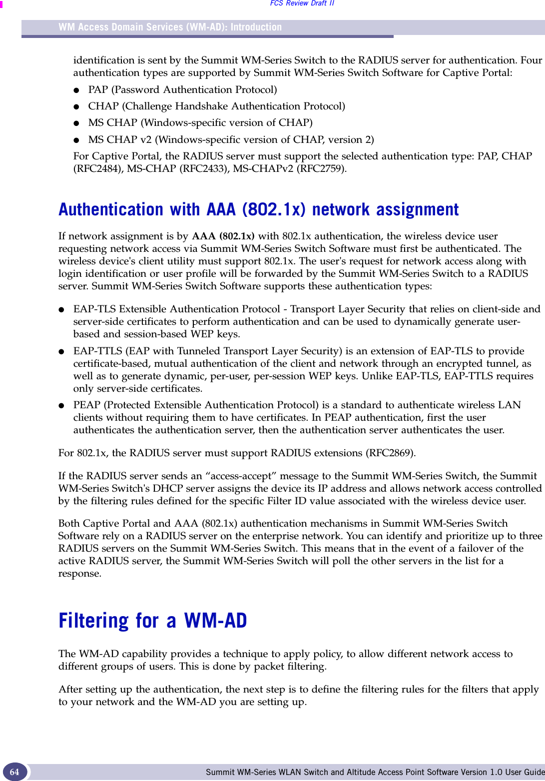 WM Access Domain Services (WM-AD): IntroductionFCS Review Draft IISummit WM-Series WLAN Switch and Altitude Access Point Software Version 1.0 User Guide64identification is sent by the Summit WM-Series Switch to the RADIUS server for authentication. Four authentication types are supported by Summit WM-Series Switch Software for Captive Portal:●PAP (Password Authentication Protocol) ●CHAP (Challenge Handshake Authentication Protocol)●MS CHAP (Windows-specific version of CHAP)●MS CHAP v2 (Windows-specific version of CHAP, version 2)For Captive Portal, the RADIUS server must support the selected authentication type: PAP, CHAP (RFC2484), MS-CHAP (RFC2433), MS-CHAPv2 (RFC2759).Authentication with AAA (802.1x) network assignmentIf network assignment is by AAA (802.1x) with 802.1x authentication, the wireless device user requesting network access via Summit WM-Series Switch Software must first be authenticated. The wireless device&apos;s client utility must support 802.1x. The user&apos;s request for network access along with login identification or user profile will be forwarded by the Summit WM-Series Switch to a RADIUS server. Summit WM-Series Switch Software supports these authentication types:●EAP-TLS Extensible Authentication Protocol - Transport Layer Security that relies on client-side and server-side certificates to perform authentication and can be used to dynamically generate user-based and session-based WEP keys. ●EAP-TTLS (EAP with Tunneled Transport Layer Security) is an extension of EAP-TLS to provide certificate-based, mutual authentication of the client and network through an encrypted tunnel, as well as to generate dynamic, per-user, per-session WEP keys. Unlike EAP-TLS, EAP-TTLS requires only server-side certificates. ●PEAP (Protected Extensible Authentication Protocol) is a standard to authenticate wireless LAN clients without requiring them to have certificates. In PEAP authentication, first the user authenticates the authentication server, then the authentication server authenticates the user.For 802.1x, the RADIUS server must support RADIUS extensions (RFC2869).If the RADIUS server sends an “access-accept” message to the Summit WM-Series Switch, the Summit WM-Series Switch&apos;s DHCP server assigns the device its IP address and allows network access controlled by the filtering rules defined for the specific Filter ID value associated with the wireless device user.Both Captive Portal and AAA (802.1x) authentication mechanisms in Summit WM-Series Switch Software rely on a RADIUS server on the enterprise network. You can identify and prioritize up to three RADIUS servers on the Summit WM-Series Switch. This means that in the event of a failover of the active RADIUS server, the Summit WM-Series Switch will poll the other servers in the list for a response. Filtering for a WM-ADThe WM-AD capability provides a technique to apply policy, to allow different network access to different groups of users. This is done by packet filtering.After setting up the authentication, the next step is to define the filtering rules for the filters that apply to your network and the WM-AD you are setting up. 