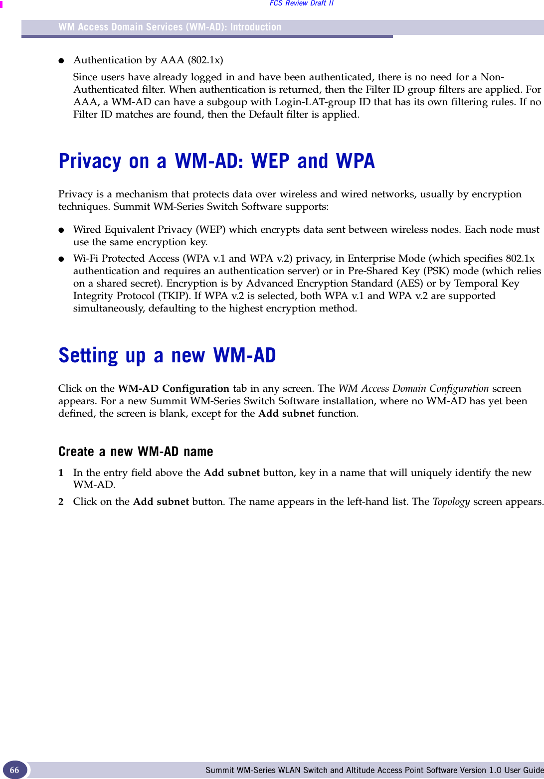 WM Access Domain Services (WM-AD): IntroductionFCS Review Draft IISummit WM-Series WLAN Switch and Altitude Access Point Software Version 1.0 User Guide66●Authentication by AAA (802.1x)Since users have already logged in and have been authenticated, there is no need for a Non-Authenticated filter. When authentication is returned, then the Filter ID group filters are applied. For AAA, a WM-AD can have a subgoup with Login-LAT-group ID that has its own filtering rules. If no Filter ID matches are found, then the Default filter is applied. Privacy on a WM-AD: WEP and WPAPrivacy is a mechanism that protects data over wireless and wired networks, usually by encryption techniques. Summit WM-Series Switch Software supports:●Wired Equivalent Privacy (WEP) which encrypts data sent between wireless nodes. Each node must use the same encryption key.●Wi-Fi Protected Access (WPA v.1 and WPA v.2) privacy, in Enterprise Mode (which specifies 802.1x authentication and requires an authentication server) or in Pre-Shared Key (PSK) mode (which relies on a shared secret). Encryption is by Advanced Encryption Standard (AES) or by Temporal Key Integrity Protocol (TKIP). If WPA v.2 is selected, both WPA v.1 and WPA v.2 are supported simultaneously, defaulting to the highest encryption method.Setting up a new WM-ADClick on the WM-AD Configuration tab in any screen. The WM Access Domain Configuration screen appears. For a new Summit WM-Series Switch Software installation, where no WM-AD has yet been defined, the screen is blank, except for the Add subnet function.Create a new WM-AD name1In the entry field above the Add subnet button, key in a name that will uniquely identify the new WM-AD.2Click on the Add subnet button. The name appears in the left-hand list. The Top olo gy screen appears.