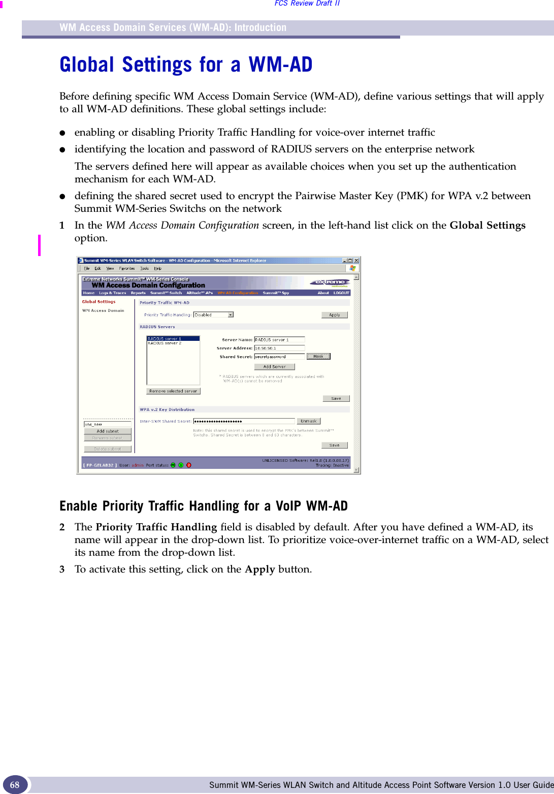 WM Access Domain Services (WM-AD): IntroductionFCS Review Draft IISummit WM-Series WLAN Switch and Altitude Access Point Software Version 1.0 User Guide68Global Settings for a WM-ADBefore defining specific WM Access Domain Service (WM-AD), define various settings that will apply to all WM-AD definitions. These global settings include:●enabling or disabling Priority Traffic Handling for voice-over internet traffic●identifying the location and password of RADIUS servers on the enterprise network The servers defined here will appear as available choices when you set up the authentication mechanism for each WM-AD. ●defining the shared secret used to encrypt the Pairwise Master Key (PMK) for WPA v.2 between Summit WM-Series Switchs on the network1In the WM Access Domain Configuration screen, in the left-hand list click on the Global Settings option. Enable Priority Traffic Handling for a VoIP WM-AD2The Priority Traffic Handling field is disabled by default. After you have defined a WM-AD, its name will appear in the drop-down list. To prioritize voice-over-internet traffic on a WM-AD, select its name from the drop-down list. 3To activate this setting, click on the Apply button.