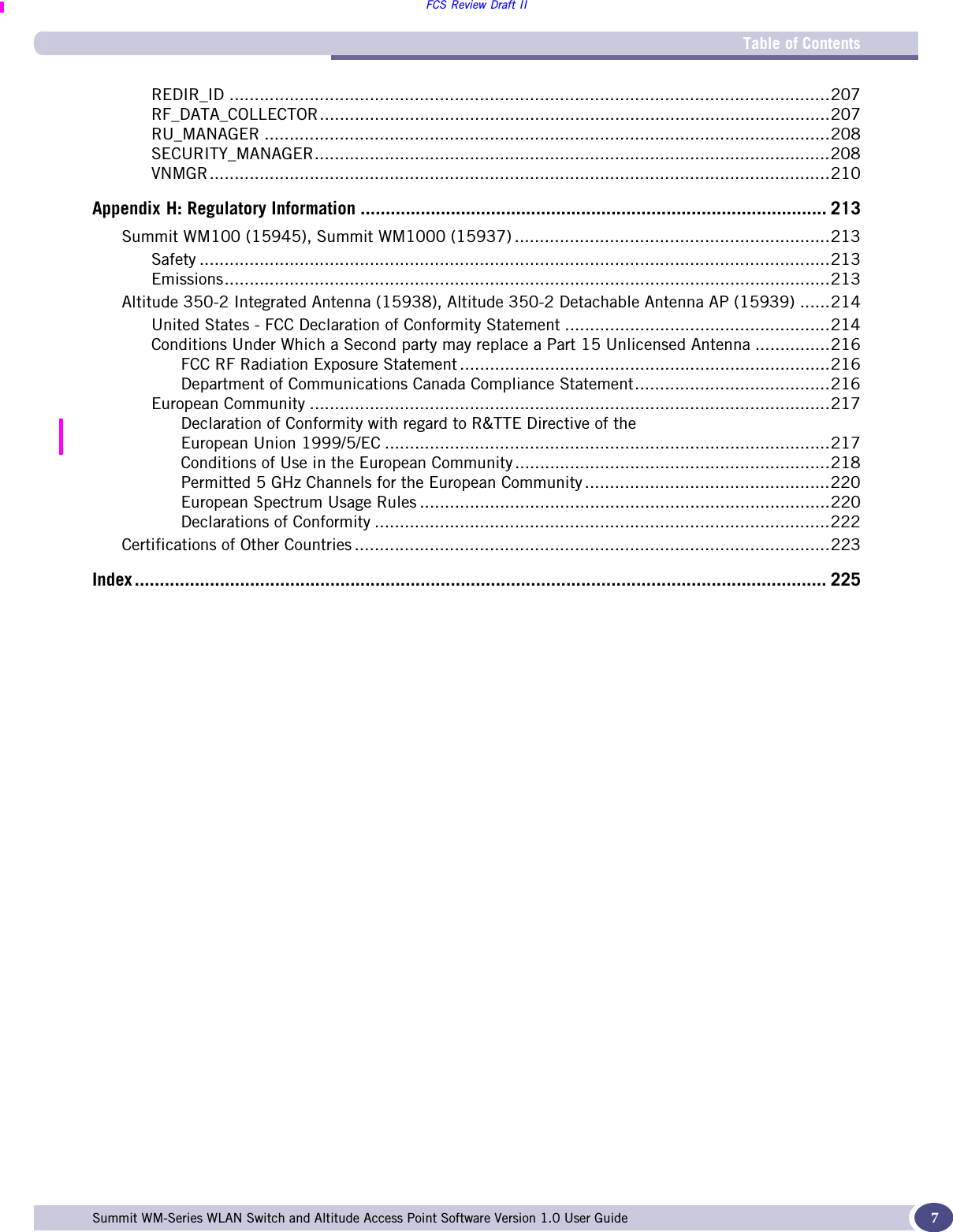 Table of ContentsFCS Review Draft IISummit WM-Series WLAN Switch and Altitude Access Point Software Version 1.0 User Guide 7REDIR_ID ........................................................................................................................207RF_DATA_COLLECTOR......................................................................................................207RU_MANAGER .................................................................................................................208SECURITY_MANAGER.......................................................................................................208VNMGR............................................................................................................................210Appendix H: Regulatory Information ............................................................................................. 213Summit WM100 (15945), Summit WM1000 (15937) ...............................................................213Safety ..............................................................................................................................213Emissions.........................................................................................................................213Altitude 350-2 Integrated Antenna (15938), Altitude 350-2 Detachable Antenna AP (15939) ......214United States - FCC Declaration of Conformity Statement .....................................................214Conditions Under Which a Second party may replace a Part 15 Unlicensed Antenna ...............216FCC RF Radiation Exposure Statement ..........................................................................216Department of Communications Canada Compliance Statement.......................................216European Community ........................................................................................................217Declaration of Conformity with regard to R&amp;TTE Directive of theEuropean Union 1999/5/EC .........................................................................................217Conditions of Use in the European Community...............................................................218Permitted 5 GHz Channels for the European Community .................................................220European Spectrum Usage Rules ..................................................................................220Declarations of Conformity ...........................................................................................222Certifications of Other Countries ...............................................................................................223Index .......................................................................................................................................... 225