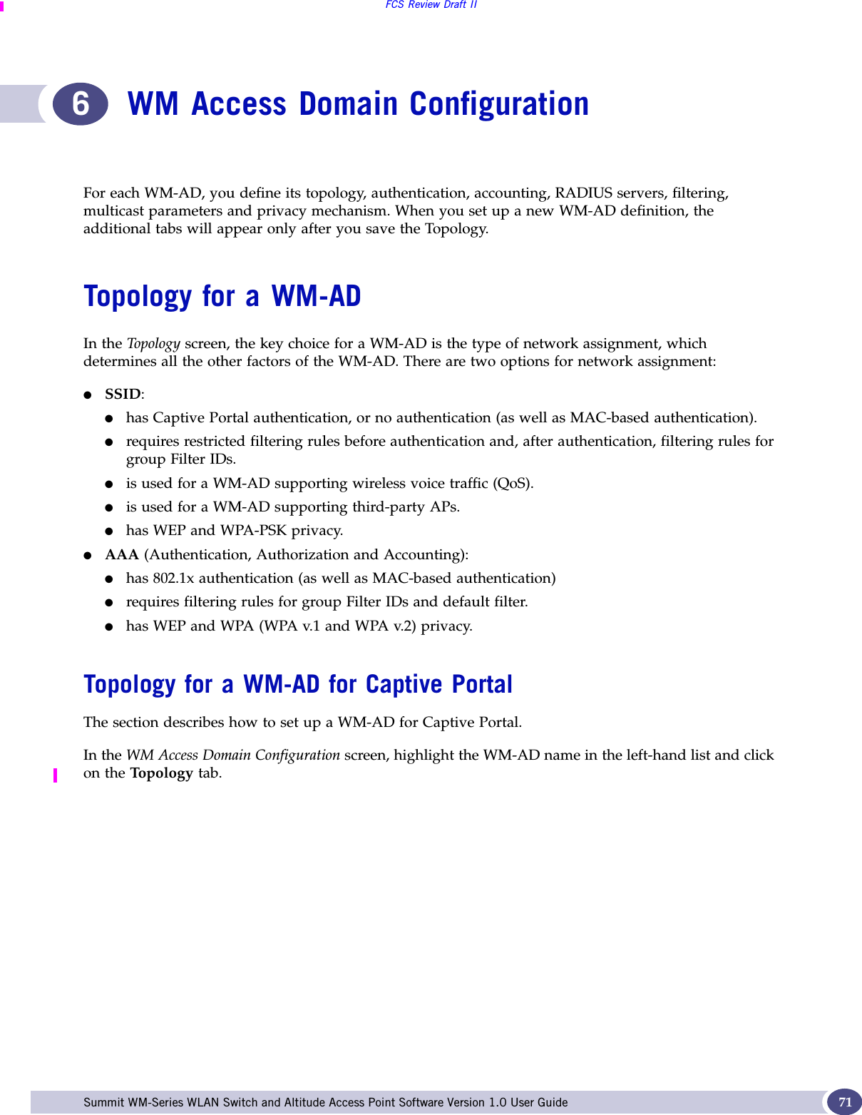 FCS Review Draft IISummit WM-Series WLAN Switch and Altitude Access Point Software Version 1.0 User Guide 716WM Access Domain ConfigurationFor each WM-AD, you define its topology, authentication, accounting, RADIUS servers, filtering, multicast parameters and privacy mechanism. When you set up a new WM-AD definition, the additional tabs will appear only after you save the Topology.Topology for a WM-ADIn the Top olog y screen, the key choice for a WM-AD is the type of network assignment, which determines all the other factors of the WM-AD. There are two options for network assignment:●SSID:●has Captive Portal authentication, or no authentication (as well as MAC-based authentication).●requires restricted filtering rules before authentication and, after authentication, filtering rules for group Filter IDs. ●is used for a WM-AD supporting wireless voice traffic (QoS).●is used for a WM-AD supporting third-party APs.●has WEP and WPA-PSK privacy.●AAA (Authentication, Authorization and Accounting):●has 802.1x authentication (as well as MAC-based authentication)●requires filtering rules for group Filter IDs and default filter.●has WEP and WPA (WPA v.1 and WPA v.2) privacy.Topology for a WM-AD for Captive PortalThe section describes how to set up a WM-AD for Captive Portal. In the WM Access Domain Configuration screen, highlight the WM-AD name in the left-hand list and click on the Top olo gy  tab. 