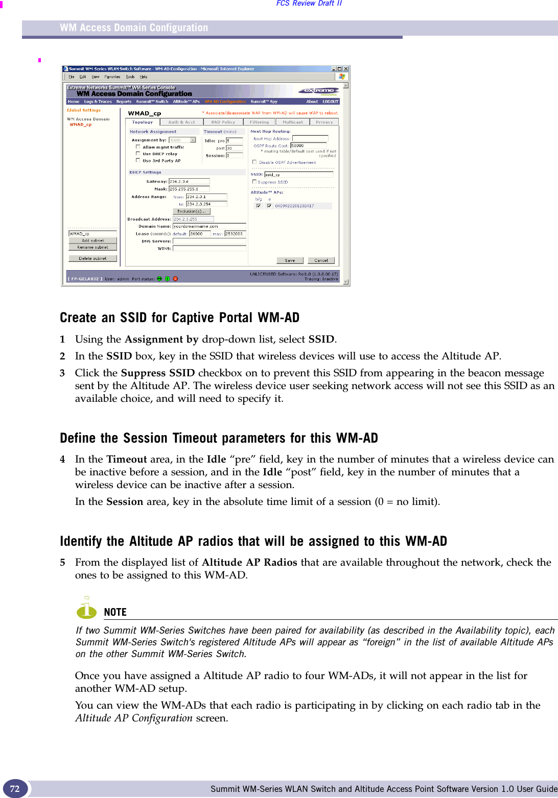 WM Access Domain ConfigurationFCS Review Draft IISummit WM-Series WLAN Switch and Altitude Access Point Software Version 1.0 User Guide72Create an SSID for Captive Portal WM-AD1Using the Assignment by drop-down list, select SSID. 2In the SSID box, key in the SSID that wireless devices will use to access the Altitude AP.3Click the Suppress SSID checkbox on to prevent this SSID from appearing in the beacon message sent by the Altitude AP. The wireless device user seeking network access will not see this SSID as an available choice, and will need to specify it.Define the Session Timeout parameters for this WM-AD4In the Timeout area, in the Idle “pre” field, key in the number of minutes that a wireless device can be inactive before a session, and in the Idle “post” field, key in the number of minutes that a wireless device can be inactive after a session. In the Session area, key in the absolute time limit of a session (0 = no limit).Identify the Altitude AP radios that will be assigned to this WM-AD5From the displayed list of Altitude AP Radios that are available throughout the network, check the ones to be assigned to this WM-AD. NOTEIf two Summit WM-Series Switches have been paired for availability (as described in the Availability topic), each Summit WM-Series Switch&apos;s registered Altitude APs will appear as “foreign” in the list of available Altitude APs on the other Summit WM-Series Switch.Once you have assigned a Altitude AP radio to four WM-ADs, it will not appear in the list for another WM-AD setup. You can view the WM-ADs that each radio is participating in by clicking on each radio tab in the Altitude AP Configuration screen.