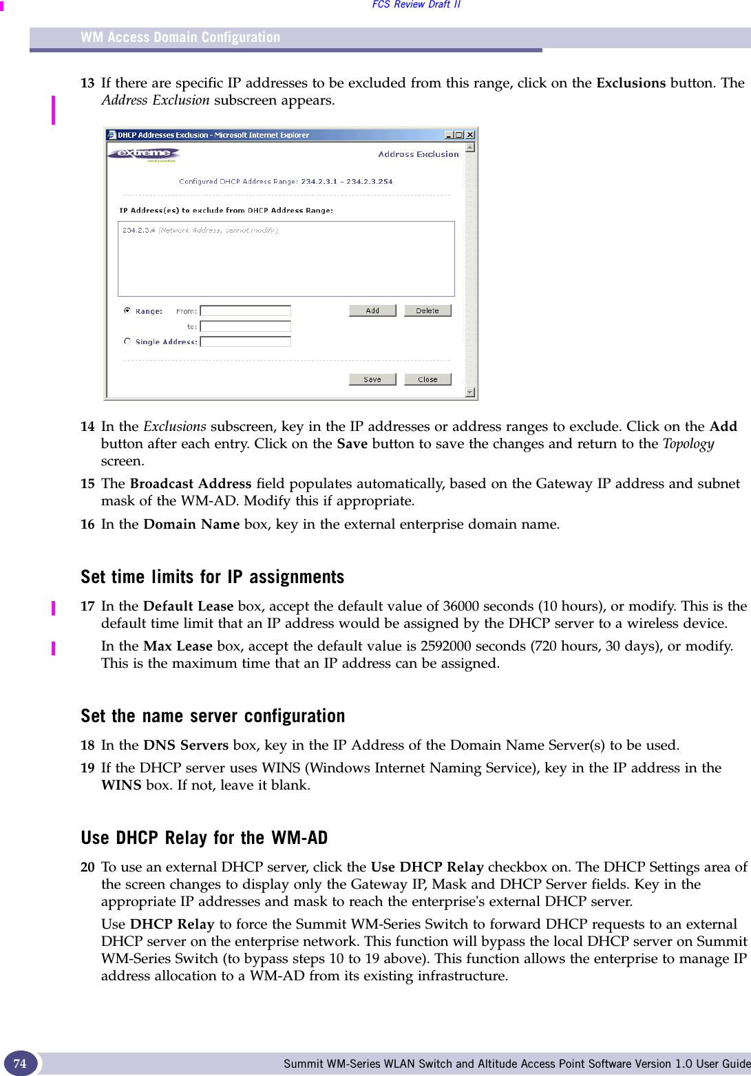 WM Access Domain ConfigurationFCS Review Draft IISummit WM-Series WLAN Switch and Altitude Access Point Software Version 1.0 User Guide7413 If there are specific IP addresses to be excluded from this range, click on the Exclusions button. The Address Exclusion subscreen appears. 14 In the Exclusions subscreen, key in the IP addresses or address ranges to exclude. Click on the Add button after each entry. Click on the Save button to save the changes and return to the Topo log y screen.15 The Broadcast Address field populates automatically, based on the Gateway IP address and subnet mask of the WM-AD. Modify this if appropriate.16 In the Domain Name box, key in the external enterprise domain name. Set time limits for IP assignments17 In the Default Lease box, accept the default value of 36000 seconds (10 hours), or modify. This is the default time limit that an IP address would be assigned by the DHCP server to a wireless device.In the Max Lease box, accept the default value is 2592000 seconds (720 hours, 30 days), or modify. This is the maximum time that an IP address can be assigned. Set the name server configuration18 In the DNS Servers box, key in the IP Address of the Domain Name Server(s) to be used.19 If the DHCP server uses WINS (Windows Internet Naming Service), key in the IP address in the WINS box. If not, leave it blank.Use DHCP Relay for the WM-AD20 To use an external DHCP server, click the Use DHCP Relay checkbox on. The DHCP Settings area of the screen changes to display only the Gateway IP, Mask and DHCP Server fields. Key in the appropriate IP addresses and mask to reach the enterprise&apos;s external DHCP server.Use DHCP Relay to force the Summit WM-Series Switch to forward DHCP requests to an external DHCP server on the enterprise network. This function will bypass the local DHCP server on Summit WM-Series Switch (to bypass steps 10 to 19 above). This function allows the enterprise to manage IP address allocation to a WM-AD from its existing infrastructure.