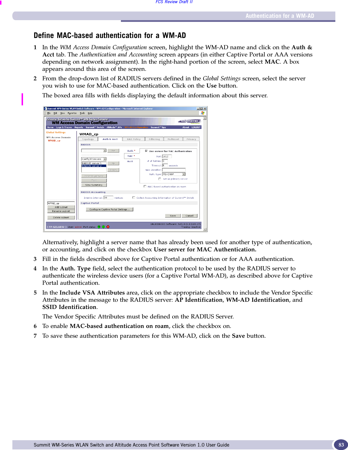 Authentication for a WM-ADFCS Review Draft IISummit WM-Series WLAN Switch and Altitude Access Point Software Version 1.0 User Guide 83Define MAC-based authentication for a WM-AD1In the WM Access Domain Configuration screen, highlight the WM-AD name and click on the Auth &amp; Acct tab. The Authentication and Accounting screen appears (in either Captive Portal or AAA versions depending on network assignment). In the right-hand portion of the screen, select MAC. A box appears around this area of the screen.2From the drop-down list of RADIUS servers defined in the Global Settings screen, select the server you wish to use for MAC-based authentication. Click on the Use button.The boxed area fills with fields displaying the default information about this server. Alternatively, highlight a server name that has already been used for another type of authentication, or accounting, and click on the checkbox User server for MAC Authentication.3Fill in the fields described above for Captive Portal authentication or for AAA authentication.4In the Auth. Type field, select the authentication protocol to be used by the RADIUS server to authenticate the wireless device users (for a Captive Portal WM-AD), as described above for Captive Portal authentication.5In the Include VSA Attributes area, click on the appropriate checkbox to include the Vendor Specific Attributes in the message to the RADIUS server: AP Identification, WM-AD Identification, and SSID Identification. The Vendor Specific Attributes must be defined on the RADIUS Server.6To enable MAC-based authentication on roam, click the checkbox on.7To save these authentication parameters for this WM-AD, click on the Save button.