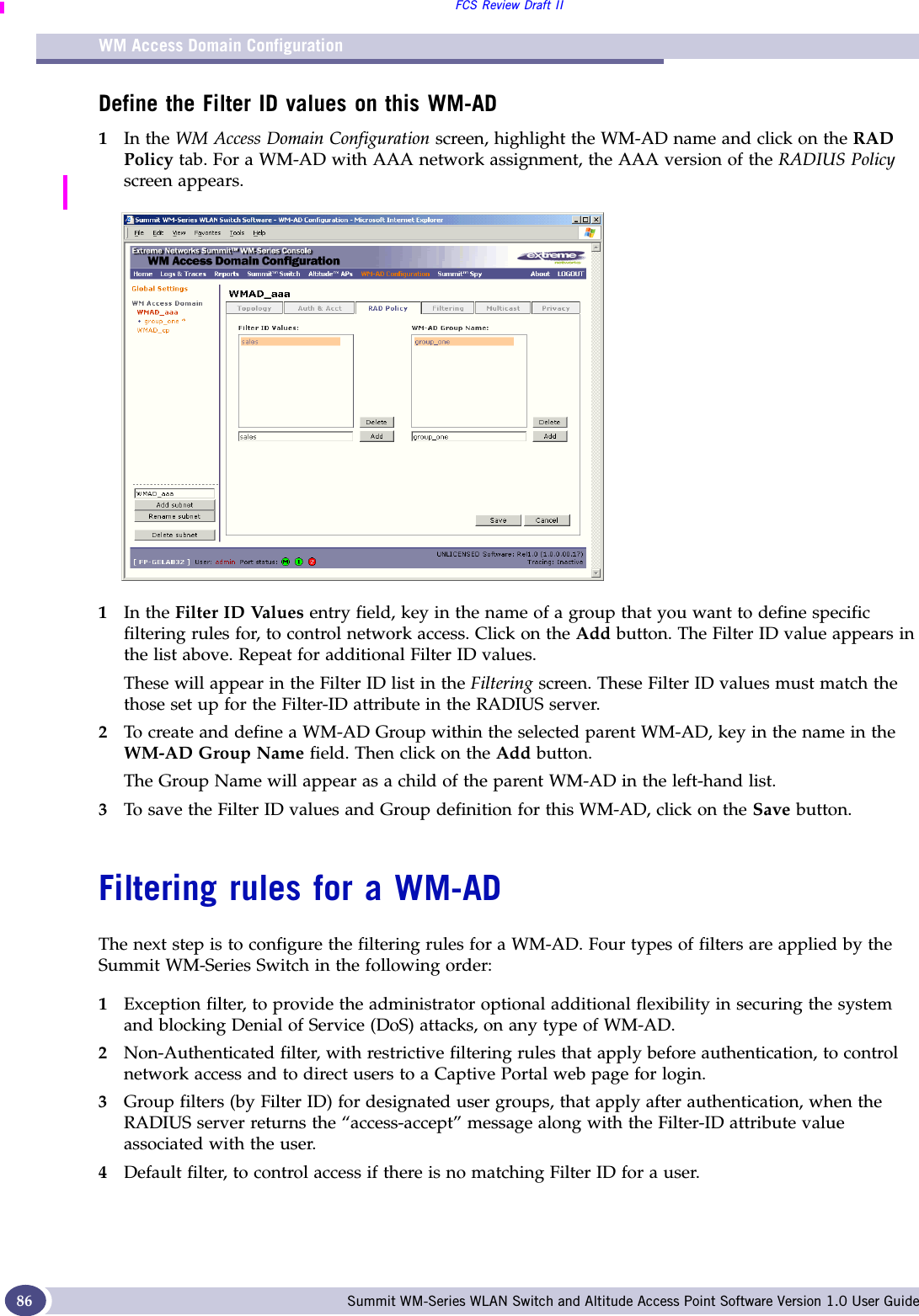 WM Access Domain ConfigurationFCS Review Draft IISummit WM-Series WLAN Switch and Altitude Access Point Software Version 1.0 User Guide86Define the Filter ID values on this WM-AD1In the WM Access Domain Configuration screen, highlight the WM-AD name and click on the RAD Policy tab. For a WM-AD with AAA network assignment, the AAA version of the RADIUS Policy screen appears.1In the Filter ID Values entry field, key in the name of a group that you want to define specific filtering rules for, to control network access. Click on the Add button. The Filter ID value appears in the list above. Repeat for additional Filter ID values.These will appear in the Filter ID list in the Filtering screen. These Filter ID values must match the those set up for the Filter-ID attribute in the RADIUS server.2To create and define a WM-AD Group within the selected parent WM-AD, key in the name in the WM-AD Group Name field. Then click on the Add button.The Group Name will appear as a child of the parent WM-AD in the left-hand list.3To save the Filter ID values and Group definition for this WM-AD, click on the Save button.Filtering rules for a WM-ADThe next step is to configure the filtering rules for a WM-AD. Four types of filters are applied by the Summit WM-Series Switch in the following order:1Exception filter, to provide the administrator optional additional flexibility in securing the system and blocking Denial of Service (DoS) attacks, on any type of WM-AD.2Non-Authenticated filter, with restrictive filtering rules that apply before authentication, to control network access and to direct users to a Captive Portal web page for login.3Group filters (by Filter ID) for designated user groups, that apply after authentication, when the RADIUS server returns the “access-accept” message along with the Filter-ID attribute value associated with the user.4Default filter, to control access if there is no matching Filter ID for a user.
