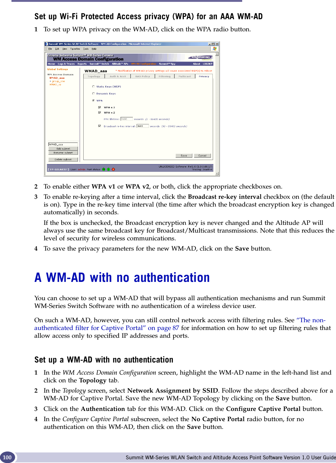 WM Access Domain Configuration Summit WM-Series WLAN Switch and Altitude Access Point Software Version 1.0 User Guide100Set up Wi-Fi Protected Access privacy (WPA) for an AAA WM-AD1To set up WPA privacy on the WM-AD, click on the WPA radio button.2To enable either WPA v1 or WPA v2, or both, click the appropriate checkboxes on.3To enable re-keying after a time interval, click the Broadcast re-key interval checkbox on (the default is on). Type in the re-key time interval (the time after which the broadcast encryption key is changed automatically) in seconds.If the box is unchecked, the Broadcast encryption key is never changed and the Altitude AP will always use the same broadcast key for Broadcast/Multicast transmissions. Note that this reduces the level of security for wireless communications.4To save the privacy parameters for the new WM-AD, click on the Save button.A WM-AD with no authenticationYou can choose to set up a WM-AD that will bypass all authentication mechanisms and run Summit WM-Series Switch Software with no authentication of a wireless device user. On such a WM-AD, however, you can still control network access with filtering rules. See “The non-authenticated filter for Captive Portal” on page 87 for information on how to set up filtering rules that allow access only to specified IP addresses and ports.Set up a WM-AD with no authentication1In the WM Access Domain Configuration screen, highlight the WM-AD name in the left-hand list and click on the Topo logy tab.2In the Top o logy  screen, select Network Assignment by SSID. Follow the steps described above for a WM-AD for Captive Portal. Save the new WM-AD Topology by clicking on the Save button. 3Click on the Authentication tab for this WM-AD. Click on the Configure Captive Portal button. 4In the Configure Captive Portal subscreen, select the No Captive Portal radio button, for no authentication on this WM-AD, then click on the Save button.