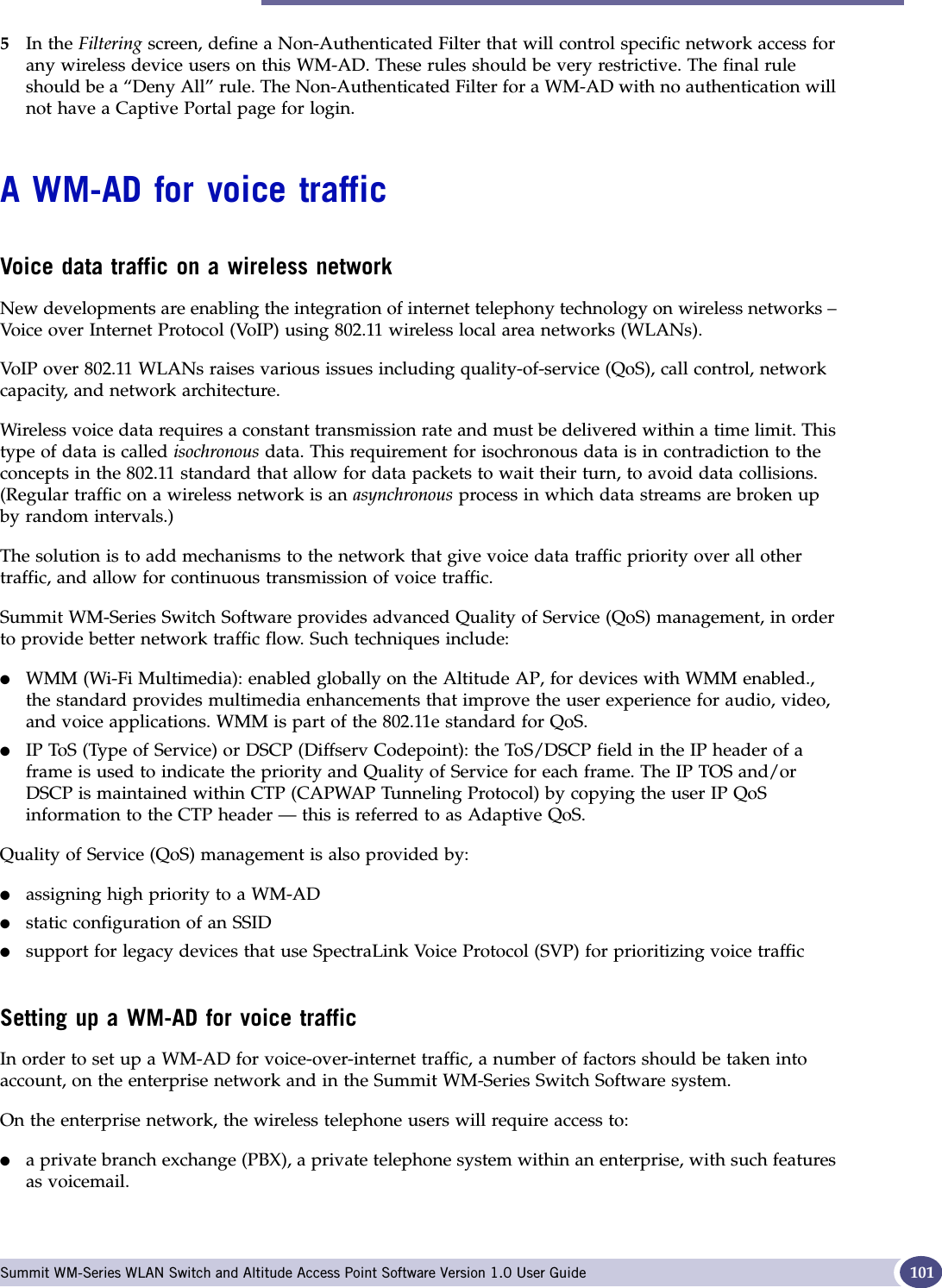 A WM-AD for voice traffic Summit WM-Series WLAN Switch and Altitude Access Point Software Version 1.0 User Guide 1015In the Filtering screen, define a Non-Authenticated Filter that will control specific network access for any wireless device users on this WM-AD. These rules should be very restrictive. The final rule should be a “Deny All” rule. The Non-Authenticated Filter for a WM-AD with no authentication will not have a Captive Portal page for login.A WM-AD for voice trafficVoice data traffic on a wireless networkNew developments are enabling the integration of internet telephony technology on wireless networks – Voice over Internet Protocol (VoIP) using 802.11 wireless local area networks (WLANs). VoIP over 802.11 WLANs raises various issues including quality-of-service (QoS), call control, network capacity, and network architecture.Wireless voice data requires a constant transmission rate and must be delivered within a time limit. This type of data is called isochronous data. This requirement for isochronous data is in contradiction to the concepts in the 802.11 standard that allow for data packets to wait their turn, to avoid data collisions. (Regular traffic on a wireless network is an asynchronous process in which data streams are broken up by random intervals.)The solution is to add mechanisms to the network that give voice data traffic priority over all other traffic, and allow for continuous transmission of voice traffic.Summit WM-Series Switch Software provides advanced Quality of Service (QoS) management, in order to provide better network traffic flow. Such techniques include:●WMM (Wi-Fi Multimedia): enabled globally on the Altitude AP, for devices with WMM enabled., the standard provides multimedia enhancements that improve the user experience for audio, video, and voice applications. WMM is part of the 802.11e standard for QoS.●IP ToS (Type of Service) or DSCP (Diffserv Codepoint): the ToS/DSCP field in the IP header of a frame is used to indicate the priority and Quality of Service for each frame. The IP TOS and/or DSCP is maintained within CTP (CAPWAP Tunneling Protocol) by copying the user IP QoS information to the CTP header — this is referred to as Adaptive QoS. Quality of Service (QoS) management is also provided by:●assigning high priority to a WM-AD●static configuration of an SSID●support for legacy devices that use SpectraLink Voice Protocol (SVP) for prioritizing voice trafficSetting up a WM-AD for voice trafficIn order to set up a WM-AD for voice-over-internet traffic, a number of factors should be taken into account, on the enterprise network and in the Summit WM-Series Switch Software system.On the enterprise network, the wireless telephone users will require access to:●a private branch exchange (PBX), a private telephone system within an enterprise, with such features as voicemail. 