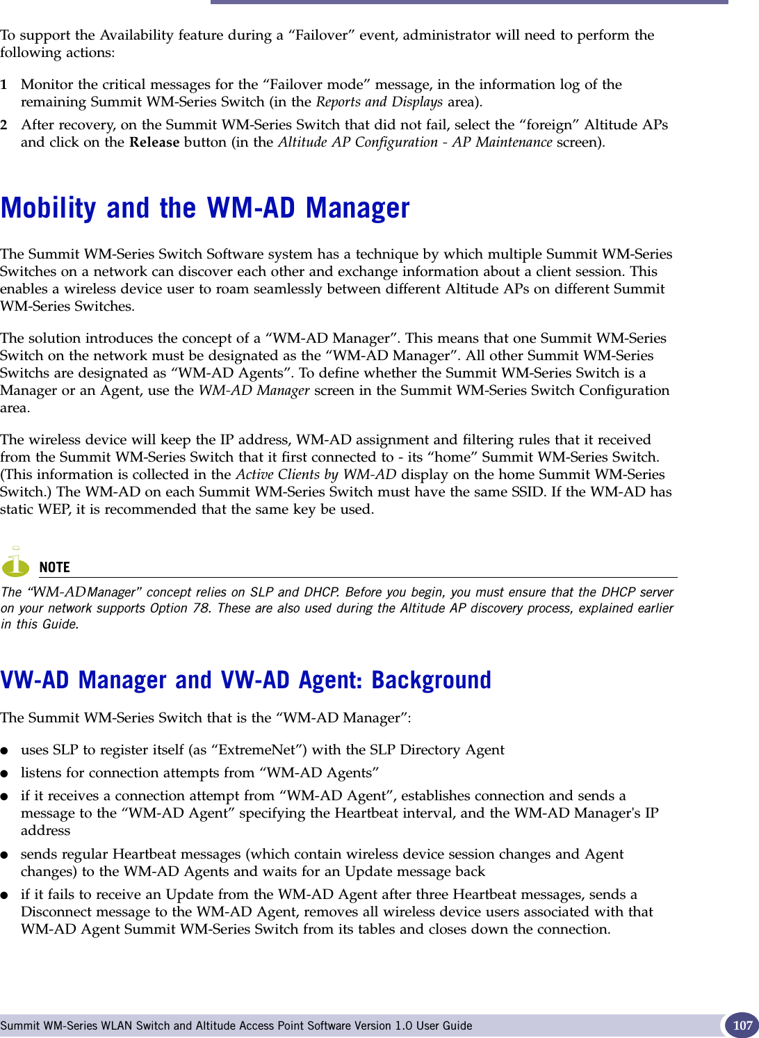 Mobility and the WM-AD Manager Summit WM-Series WLAN Switch and Altitude Access Point Software Version 1.0 User Guide 107To support the Availability feature during a “Failover” event, administrator will need to perform the following actions:1Monitor the critical messages for the “Failover mode” message, in the information log of the remaining Summit WM-Series Switch (in the Reports and Displays area).2After recovery, on the Summit WM-Series Switch that did not fail, select the “foreign” Altitude APs and click on the Release button (in the Altitude AP Configuration - AP Maintenance screen).Mobility and the WM-AD ManagerThe Summit WM-Series Switch Software system has a technique by which multiple Summit WM-Series Switches on a network can discover each other and exchange information about a client session. This enables a wireless device user to roam seamlessly between different Altitude APs on different Summit WM-Series Switches. The solution introduces the concept of a “WM-AD Manager”. This means that one Summit WM-Series Switch on the network must be designated as the “WM-AD Manager”. All other Summit WM-Series Switchs are designated as “WM-AD Agents”. To define whether the Summit WM-Series Switch is a Manager or an Agent, use the WM-AD Manager screen in the Summit WM-Series Switch Configuration area.The wireless device will keep the IP address, WM-AD assignment and filtering rules that it received from the Summit WM-Series Switch that it first connected to - its “home” Summit WM-Series Switch. (This information is collected in the Active Clients by WM-AD display on the home Summit WM-Series Switch.) The WM-AD on each Summit WM-Series Switch must have the same SSID. If the WM-AD has static WEP, it is recommended that the same key be used.NOTEThe “WM-ADManager” concept relies on SLP and DHCP. Before you begin, you must ensure that the DHCP server on your network supports Option 78. These are also used during the Altitude AP discovery process, explained earlier in this Guide.VW-AD Manager and VW-AD Agent: BackgroundThe Summit WM-Series Switch that is the “WM-AD Manager”:●uses SLP to register itself (as “ExtremeNet”) with the SLP Directory Agent●listens for connection attempts from “WM-AD Agents”●if it receives a connection attempt from “WM-AD Agent”, establishes connection and sends a message to the “WM-AD Agent” specifying the Heartbeat interval, and the WM-AD Manager&apos;s IP address●sends regular Heartbeat messages (which contain wireless device session changes and Agent changes) to the WM-AD Agents and waits for an Update message back●if it fails to receive an Update from the WM-AD Agent after three Heartbeat messages, sends a Disconnect message to the WM-AD Agent, removes all wireless device users associated with that WM-AD Agent Summit WM-Series Switch from its tables and closes down the connection.