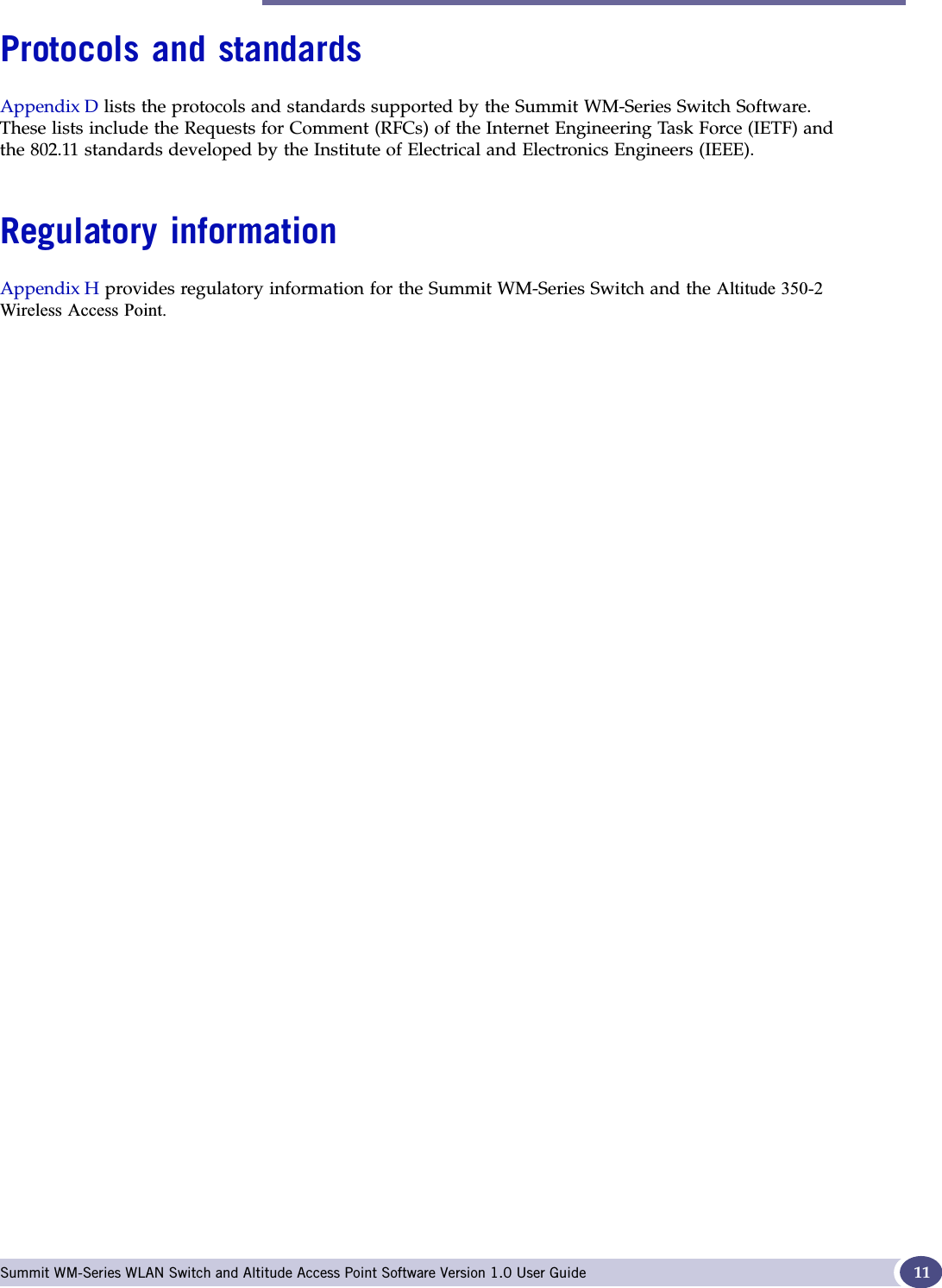 Protocols and standards Summit WM-Series WLAN Switch and Altitude Access Point Software Version 1.0 User Guide 11Protocols and standardsAppendix D lists the protocols and standards supported by the Summit WM-Series Switch Software. These lists include the Requests for Comment (RFCs) of the Internet Engineering Task Force (IETF) and the 802.11 standards developed by the Institute of Electrical and Electronics Engineers (IEEE).Regulatory informationAppendix H provides regulatory information for the Summit WM-Series Switch and the $OWLWXGH:LUHOHVV$FFHVV3RLQW