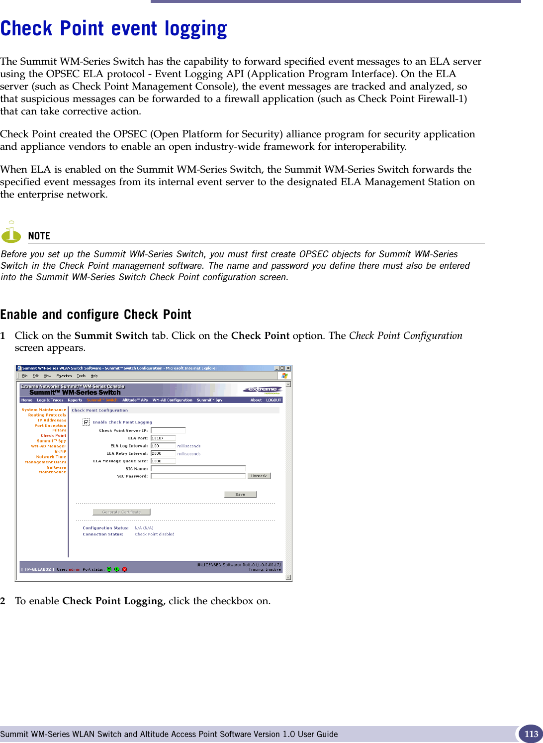 Check Point event logging Summit WM-Series WLAN Switch and Altitude Access Point Software Version 1.0 User Guide 113Check Point event loggingThe Summit WM-Series Switch has the capability to forward specified event messages to an ELA server using the OPSEC ELA protocol - Event Logging API (Application Program Interface). On the ELA server (such as Check Point Management Console), the event messages are tracked and analyzed, so that suspicious messages can be forwarded to a firewall application (such as Check Point Firewall-1) that can take corrective action. Check Point created the OPSEC (Open Platform for Security) alliance program for security application and appliance vendors to enable an open industry-wide framework for interoperability.When ELA is enabled on the Summit WM-Series Switch, the Summit WM-Series Switch forwards the specified event messages from its internal event server to the designated ELA Management Station on the enterprise network. NOTEBefore you set up the Summit WM-Series Switch, you must first create OPSEC objects for Summit WM-Series Switch in the Check Point management software. The name and password you define there must also be entered into the Summit WM-Series Switch Check Point configuration screen.Enable and configure Check Point1Click on the Summit Switch tab. Click on the Check Point option. The Check Point Configurationscreen appears.2To enable Check Point Logging, click the checkbox on.