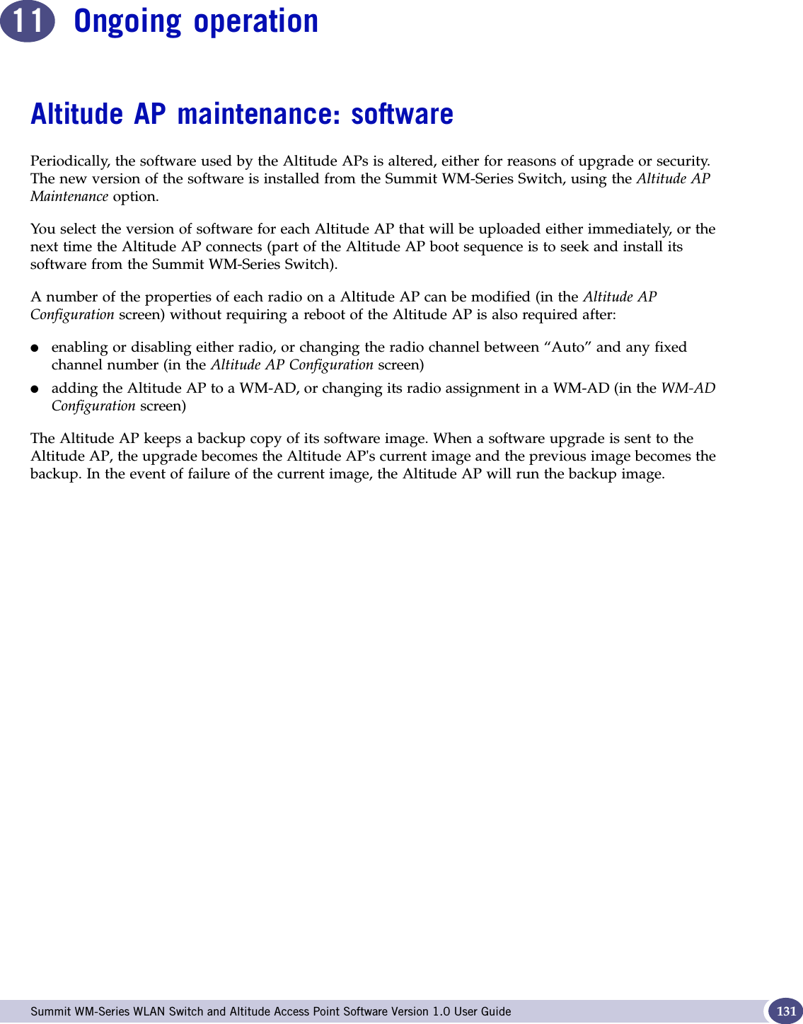  Summit WM-Series WLAN Switch and Altitude Access Point Software Version 1.0 User Guide 13111 Ongoing operationAltitude AP maintenance: softwarePeriodically, the software used by the Altitude APs is altered, either for reasons of upgrade or security. The new version of the software is installed from the Summit WM-Series Switch, using the Altitude AP Maintenance option. You select the version of software for each Altitude AP that will be uploaded either immediately, or the next time the Altitude AP connects (part of the Altitude AP boot sequence is to seek and install its software from the Summit WM-Series Switch).A number of the properties of each radio on a Altitude AP can be modified (in the Altitude AP Configuration screen) without requiring a reboot of the Altitude AP is also required after:●enabling or disabling either radio, or changing the radio channel between “Auto” and any fixed channel number (in the Altitude AP Configuration screen)●adding the Altitude AP to a WM-AD, or changing its radio assignment in a WM-AD (in the WM-ADConfiguration screen)The Altitude AP keeps a backup copy of its software image. When a software upgrade is sent to the Altitude AP, the upgrade becomes the Altitude AP&apos;s current image and the previous image becomes the backup. In the event of failure of the current image, the Altitude AP will run the backup image.