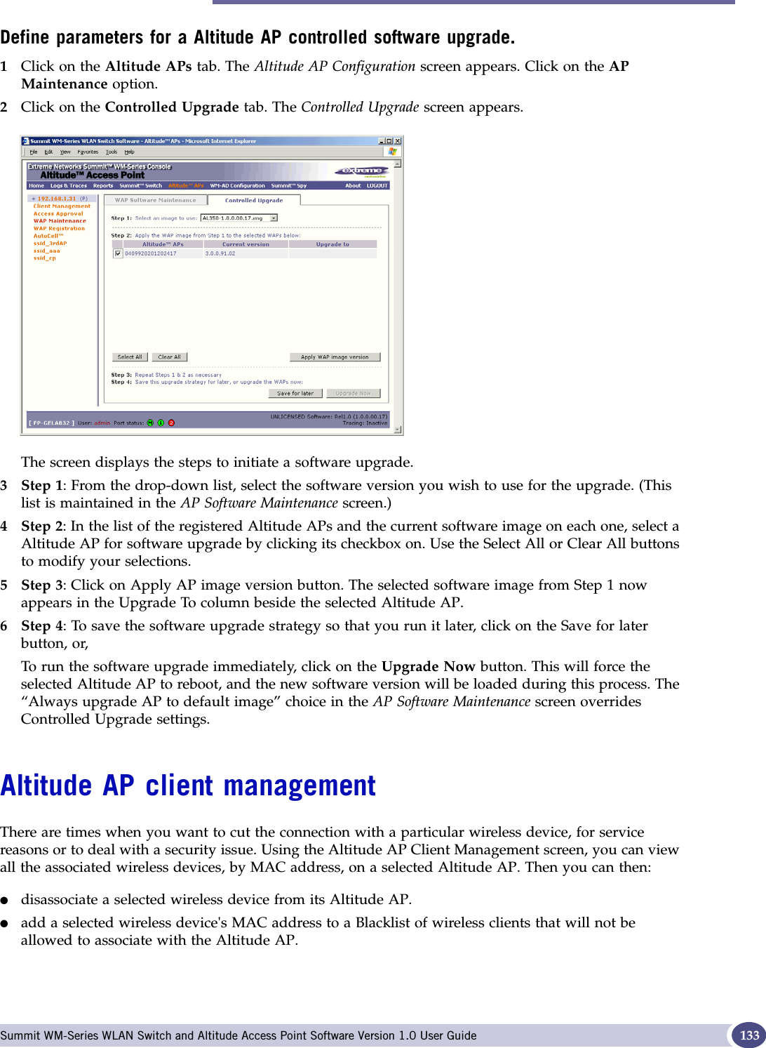 Altitude AP client management Summit WM-Series WLAN Switch and Altitude Access Point Software Version 1.0 User Guide 133Define parameters for a Altitude AP controlled software upgrade.1Click on the Altitude APs tab. The Altitude AP Configuration screen appears. Click on the APMaintenance option. 2Click on the Controlled Upgrade tab. The Controlled Upgrade screen appears.The screen displays the steps to initiate a software upgrade.3Step 1: From the drop-down list, select the software version you wish to use for the upgrade. (This list is maintained in the AP Software Maintenance screen.) 4Step 2: In the list of the registered Altitude APs and the current software image on each one, select a Altitude AP for software upgrade by clicking its checkbox on. Use the Select All or Clear All buttons to modify your selections.5Step 3: Click on Apply AP image version button. The selected software image from Step 1 now appears in the Upgrade To column beside the selected Altitude AP.6Step 4: To save the software upgrade strategy so that you run it later, click on the Save for later button, or,To run the software upgrade immediately, click on the Upgrade Now button. This will force the selected Altitude AP to reboot, and the new software version will be loaded during this process. The “Always upgrade AP to default image” choice in the AP Software Maintenance screen overrides Controlled Upgrade settings.Altitude AP client managementThere are times when you want to cut the connection with a particular wireless device, for service reasons or to deal with a security issue. Using the Altitude AP Client Management screen, you can view all the associated wireless devices, by MAC address, on a selected Altitude AP. Then you can then:●disassociate a selected wireless device from its Altitude AP. ●add a selected wireless device&apos;s MAC address to a Blacklist of wireless clients that will not be allowed to associate with the Altitude AP.