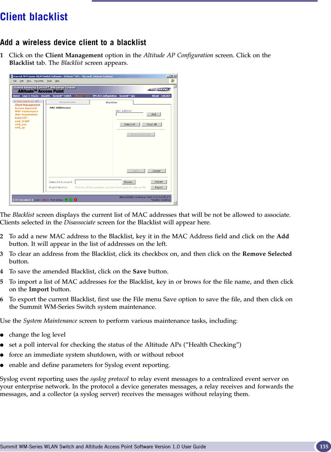 Altitude AP client management Summit WM-Series WLAN Switch and Altitude Access Point Software Version 1.0 User Guide 135Client blacklistAdd a wireless device client to a blacklist1Click on the Client Management option in the Altitude AP Configuration screen. Click on the Blacklist tab. The Blacklist screen appears.The Blacklist screen displays the current list of MAC addresses that will be not be allowed to associate. Clients selected in the Disassociate screen for the Blacklist will appear here.2To add a new MAC address to the Blacklist, key it in the MAC Address field and click on the Addbutton. It will appear in the list of addresses on the left.3To clear an address from the Blacklist, click its checkbox on, and then click on the Remove Selectedbutton.4To save the amended Blacklist, click on the Save button.5To import a list of MAC addresses for the Blacklist, key in or brows for the file name, and then click on the Import button.6To export the current Blacklist, first use the File menu Save option to save the file, and then click on the Summit WM-Series Switch system maintenance.Use the System Maintenance screen to perform various maintenance tasks, including:●change the log level●set a poll interval for checking the status of the Altitude APs (“Health Checking”)●force an immediate system shutdown, with or without reboot●enable and define parameters for Syslog event reporting.Syslog event reporting uses the syslog protocol to relay event messages to a centralized event server on your enterprise network. In the protocol a device generates messages, a relay receives and forwards the messages, and a collector (a syslog server) receives the messages without relaying them.