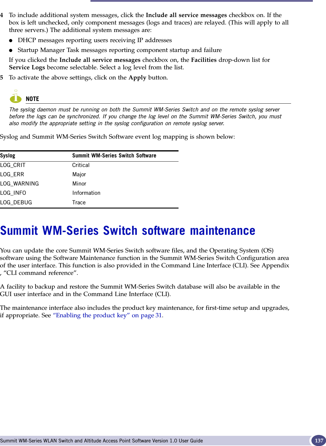 Summit WM-Series Switch software maintenance Summit WM-Series WLAN Switch and Altitude Access Point Software Version 1.0 User Guide 1374To include additional system messages, click the Include all service messages checkbox on. If the box is left unchecked, only component messages (logs and traces) are relayed. (This will apply to all three servers.) The additional system messages are:●DHCP messages reporting users receiving IP addresses●Startup Manager Task messages reporting component startup and failureIf you clicked the Include all service messages checkbox on, the Facilities drop-down list for Service Logs become selectable. Select a log level from the list.5To activate the above settings, click on the Apply button.NOTEThe syslog daemon must be running on both the Summit WM-Series Switch and on the remote syslog server before the logs can be synchronized. If you change the log level on the Summit WM-Series Switch, you must also modify the appropriate setting in the syslog configuration on remote syslog server.Syslog and Summit WM-Series Switch Software event log mapping is shown below:Summit WM-Series Switch software maintenanceYou can update the core Summit WM-Series Switch software files, and the Operating System (OS) software using the Software Maintenance function in the Summit WM-Series Switch Configuration area of the user interface. This function is also provided in the Command Line Interface (CLI). See Appendix , “CLI command reference”.A facility to backup and restore the Summit WM-Series Switch database will also be available in the GUI user interface and in the Command Line Interface (CLI).The maintenance interface also includes the product key maintenance, for first-time setup and upgrades, if appropriate. See “Enabling the product key” on page 31.Syslog Summit WM-Series Switch SoftwareLOG_CRIT CriticalLOG_ERR MajorLOG_WARNING MinorLOG_INFO InformationLOG_DEBUG Trace