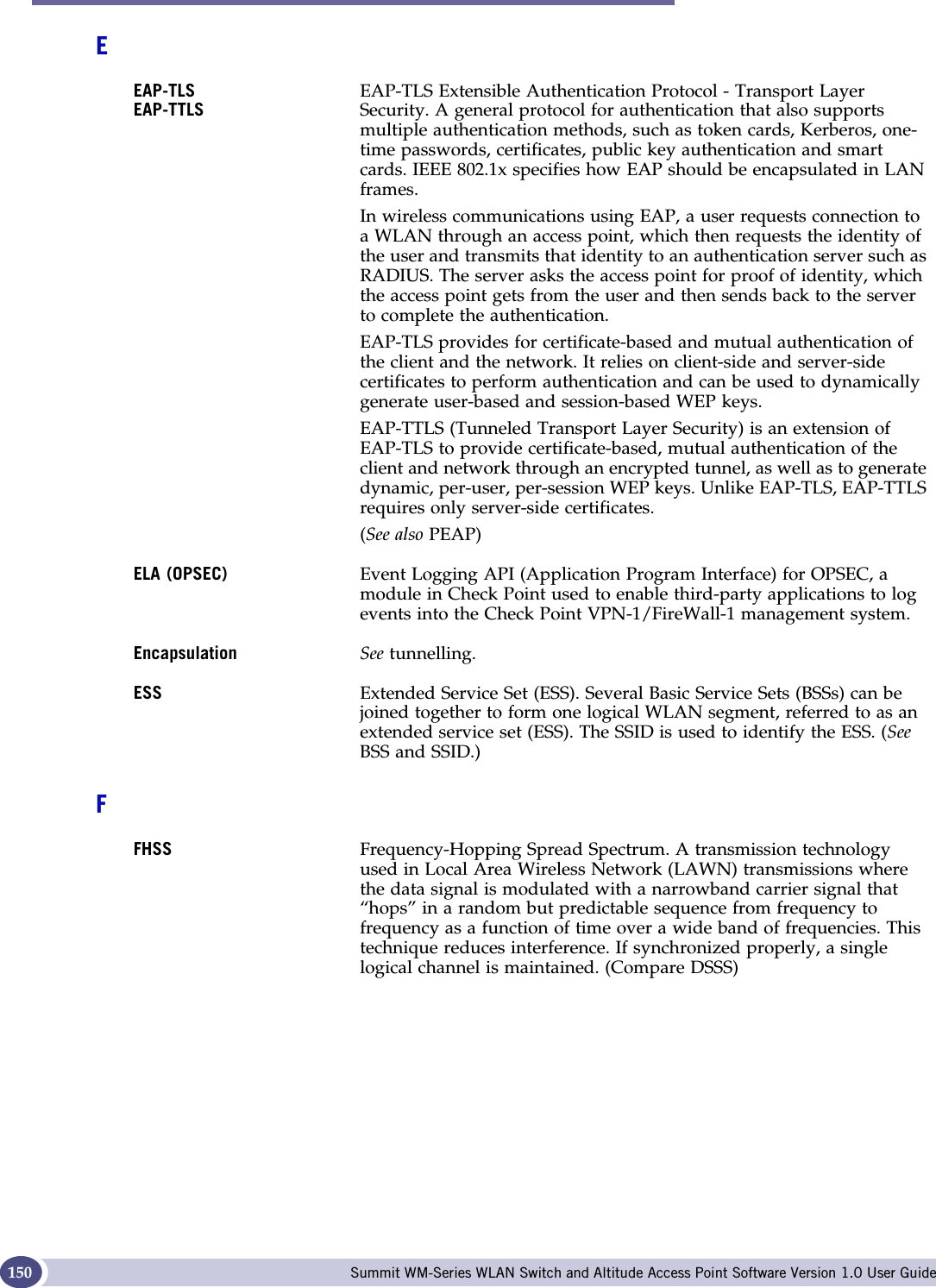 Glossary Summit WM-Series WLAN Switch and Altitude Access Point Software Version 1.0 User Guide150EEAP-TLSEAP-TTLSEAP-TLS Extensible Authentication Protocol - Transport Layer Security. A general protocol for authentication that also supports multiple authentication methods, such as token cards, Kerberos, one-time passwords, certificates, public key authentication and smart cards. IEEE 802.1x specifies how EAP should be encapsulated in LAN frames.In wireless communications using EAP, a user requests connection to a WLAN through an access point, which then requests the identity of the user and transmits that identity to an authentication server such as RADIUS. The server asks the access point for proof of identity, which the access point gets from the user and then sends back to the server to complete the authentication. EAP-TLS provides for certificate-based and mutual authentication of the client and the network. It relies on client-side and server-side certificates to perform authentication and can be used to dynamically generate user-based and session-based WEP keys.EAP-TTLS (Tunneled Transport Layer Security) is an extension of EAP-TLS to provide certificate-based, mutual authentication of the client and network through an encrypted tunnel, as well as to generate dynamic, per-user, per-session WEP keys. Unlike EAP-TLS, EAP-TTLS requires only server-side certificates. (See also PEAP)ELA (OPSEC) Event Logging API (Application Program Interface) for OPSEC, a module in Check Point used to enable third-party applications to log events into the Check Point VPN-1/FireWall-1 management system. Encapsulation See tunnelling.ESS Extended Service Set (ESS). Several Basic Service Sets (BSSs) can be joined together to form one logical WLAN segment, referred to as an extended service set (ESS). The SSID is used to identify the ESS. (SeeBSS and SSID.)FFHSS Frequency-Hopping Spread Spectrum. A transmission technology used in Local Area Wireless Network (LAWN) transmissions where the data signal is modulated with a narrowband carrier signal that “hops” in a random but predictable sequence from frequency to frequency as a function of time over a wide band of frequencies. This technique reduces interference. If synchronized properly, a single logical channel is maintained. (Compare DSSS)