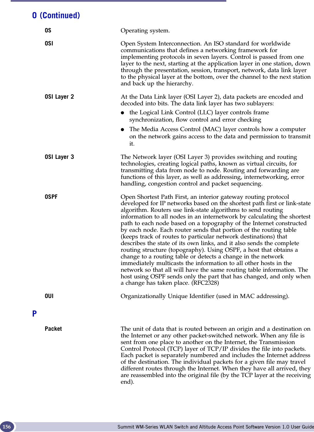 Glossary Summit WM-Series WLAN Switch and Altitude Access Point Software Version 1.0 User Guide156OS Operating system.OSI Open System Interconnection. An ISO standard for worldwide communications that defines a networking framework for implementing protocols in seven layers. Control is passed from one layer to the next, starting at the application layer in one station, down through the presentation, session, transport, network, data link layer to the physical layer at the bottom, over the channel to the next station and back up the hierarchy.OSI Layer 2 At the Data Link layer (OSI Layer 2), data packets are encoded and decoded into bits. The data link layer has two sublayers: ●the Logical Link Control (LLC) layer controls frame synchronization, flow control and error checking●The Media Access Control (MAC) layer controls how a computer on the network gains access to the data and permission to transmit it. OSI Layer 3 The Network layer (OSI Layer 3) provides switching and routing technologies, creating logical paths, known as virtual circuits, for transmitting data from node to node. Routing and forwarding are functions of this layer, as well as addressing, internetworking, error handling, congestion control and packet sequencing.OSPF Open Shortest Path First, an interior gateway routing protocol developed for IP networks based on the shortest path first or link-state algorithm. Routers use link-state algorithms to send routing information to all nodes in an internetwork by calculating the shortest path to each node based on a topography of the Internet constructed by each node. Each router sends that portion of the routing table (keeps track of routes to particular network destinations) that describes the state of its own links, and it also sends the complete routing structure (topography). Using OSPF, a host that obtains a change to a routing table or detects a change in the network immediately multicasts the information to all other hosts in the network so that all will have the same routing table information. The host using OSPF sends only the part that has changed, and only when a change has taken place. (RFC2328)OUI Organizationally Unique Identifier (used in MAC addressing).PPacket The unit of data that is routed between an origin and a destination on the Internet or any other packet-switched network. When any file is sent from one place to another on the Internet, the Transmission Control Protocol (TCP) layer of TCP/IP divides the file into packets. Each packet is separately numbered and includes the Internet address of the destination. The individual packets for a given file may travel different routes through the Internet. When they have all arrived, they are reassembled into the original file (by the TCP layer at the receiving end). O (Continued)