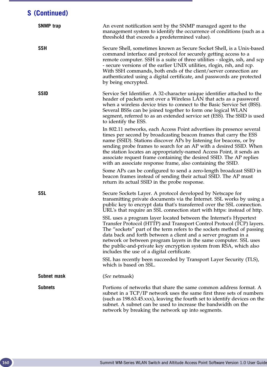 Glossary Summit WM-Series WLAN Switch and Altitude Access Point Software Version 1.0 User Guide160SNMP trap An event notification sent by the SNMP managed agent to the management system to identify the occurrence of conditions (such as a threshold that exceeds a predetermined value).SSH Secure Shell, sometimes known as Secure Socket Shell, is a Unix-based command interface and protocol for securely getting access to a remote computer. SSH is a suite of three utilities - slogin, ssh, and scp - secure versions of the earlier UNIX utilities, rlogin, rsh, and rcp. With SSH commands, both ends of the client/server connection are authenticated using a digital certificate, and passwords are protected by being encrypted.SSID Service Set Identifier. A 32-character unique identifier attached to the header of packets sent over a Wireless LAN that acts as a password when a wireless device tries to connect to the Basic Service Set (BSS). Several BSSs can be joined together to form one logical WLAN segment, referred to as an extended service set (ESS). The SSID is used to identify the ESS. In 802.11 networks, each Access Point advertises its presence several times per second by broadcasting beacon frames that carry the ESS name (SSID). Stations discover APs by listening for beacons, or by sending probe frames to search for an AP with a desired SSID. When the station locates an appropriately-named Access Point, it sends an associate request frame containing the desired SSID. The AP replies with an associate response frame, also containing the SSID. Some APs can be configured to send a zero-length broadcast SSID in beacon frames instead of sending their actual SSID. The AP must return its actual SSID in the probe response.SSL Secure Sockets Layer. A protocol developed by Netscape for transmitting private documents via the Internet. SSL works by using a public key to encrypt data that&apos;s transferred over the SSL connection. URL&apos;s that require an SSL connection start with https: instead of http. SSL uses a program layer located between the Internet&apos;s Hypertext Transfer Protocol (HTTP) and Transport Control Protocol (TCP) layers. The “sockets” part of the term refers to the sockets method of passing data back and forth between a client and a server program in a network or between program layers in the same computer. SSL uses the public-and-private key encryption system from RSA, which also includes the use of a digital certificate.SSL has recently been succeeded by Transport Layer Security (TLS), which is based on SSL.Subnet mask (See netmask)Subnets Portions of networks that share the same common address format. A subnet in a TCP/IP network uses the same first three sets of numbers (such as 198.63.45.xxx), leaving the fourth set to identify devices on the subnet. A subnet can be used to increase the bandwidth on the network by breaking the network up into segments.S (Continued)