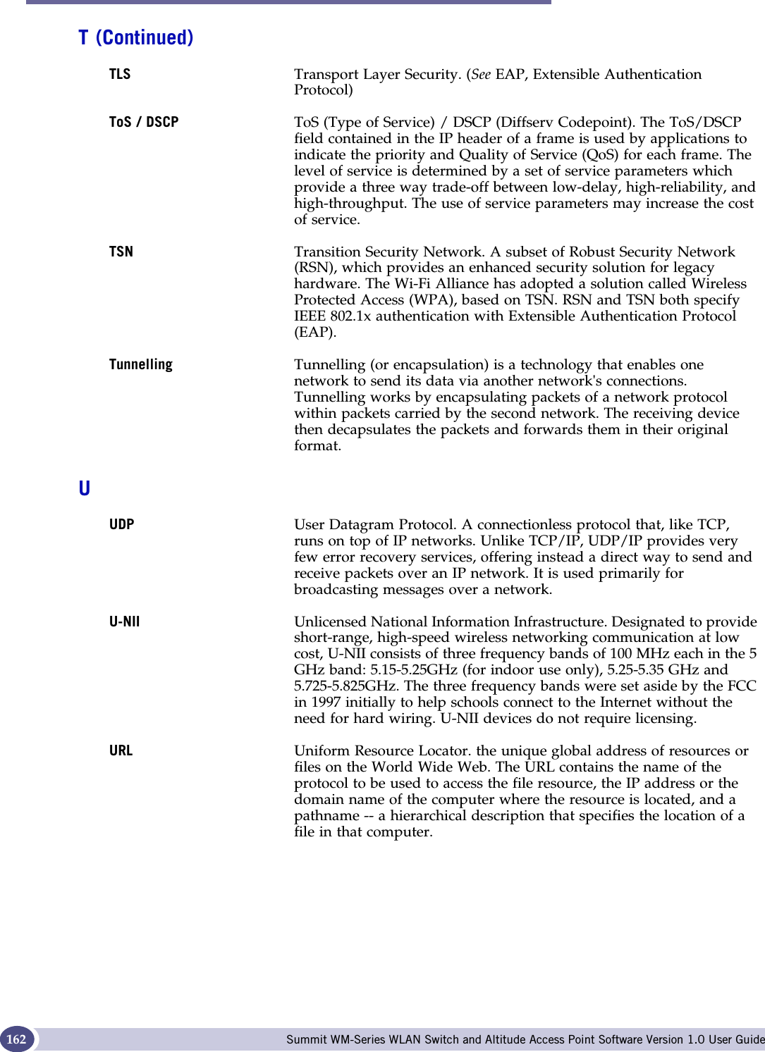 Glossary Summit WM-Series WLAN Switch and Altitude Access Point Software Version 1.0 User Guide162TLS Transport Layer Security. (See EAP, Extensible Authentication Protocol)ToS / DSCP ToS (Type of Service) / DSCP (Diffserv Codepoint). The ToS/DSCP field contained in the IP header of a frame is used by applications to indicate the priority and Quality of Service (QoS) for each frame. The level of service is determined by a set of service parameters which provide a three way trade-off between low-delay, high-reliability, and high-throughput. The use of service parameters may increase the cost of service. TSN Transition Security Network. A subset of Robust Security Network (RSN), which provides an enhanced security solution for legacy hardware. The Wi-Fi Alliance has adopted a solution called Wireless Protected Access (WPA), based on TSN. RSN and TSN both specify IEEE 802.1x authentication with Extensible Authentication Protocol (EAP).Tunnelling Tunnelling (or encapsulation) is a technology that enables one network to send its data via another network&apos;s connections. Tunnelling works by encapsulating packets of a network protocol within packets carried by the second network. The receiving device then decapsulates the packets and forwards them in their original format.UUDP User Datagram Protocol. A connectionless protocol that, like TCP, runs on top of IP networks. Unlike TCP/IP, UDP/IP provides very few error recovery services, offering instead a direct way to send and receive packets over an IP network. It is used primarily for broadcasting messages over a network.U-NII Unlicensed National Information Infrastructure. Designated to provide short-range, high-speed wireless networking communication at low cost, U-NII consists of three frequency bands of 100 MHz each in the 5 GHz band: 5.15-5.25GHz (for indoor use only), 5.25-5.35 GHz and 5.725-5.825GHz. The three frequency bands were set aside by the FCC in 1997 initially to help schools connect to the Internet without the need for hard wiring. U-NII devices do not require licensing. URL Uniform Resource Locator. the unique global address of resources or files on the World Wide Web. The URL contains the name of the protocol to be used to access the file resource, the IP address or the domain name of the computer where the resource is located, and a pathname -- a hierarchical description that specifies the location of a file in that computer. T (Continued)