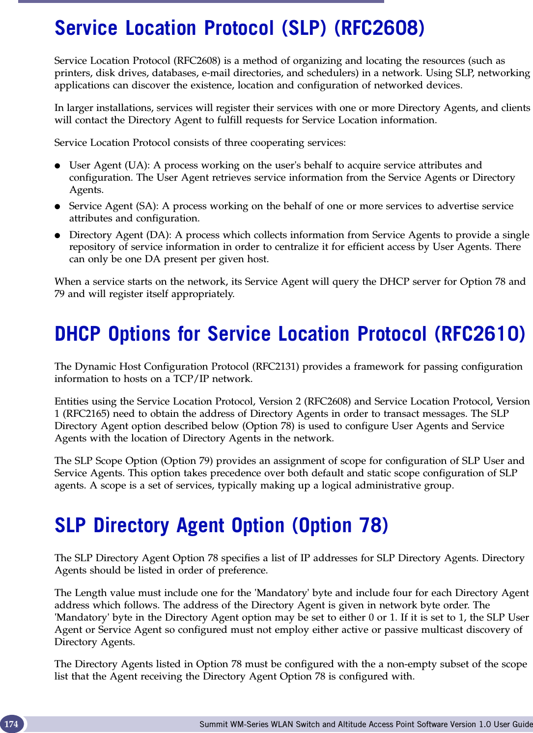 DHCP, SLP, and Option 78 reference Summit WM-Series WLAN Switch and Altitude Access Point Software Version 1.0 User Guide174Service Location Protocol (SLP) (RFC2608)Service Location Protocol (RFC2608) is a method of organizing and locating the resources (such as printers, disk drives, databases, e-mail directories, and schedulers) in a network. Using SLP, networking applications can discover the existence, location and configuration of networked devices.In larger installations, services will register their services with one or more Directory Agents, and clients will contact the Directory Agent to fulfill requests for Service Location information.Service Location Protocol consists of three cooperating services:●User Agent (UA): A process working on the user&apos;s behalf to acquire service attributes and configuration. The User Agent retrieves service information from the Service Agents or Directory Agents.●Service Agent (SA): A process working on the behalf of one or more services to advertise service attributes and configuration.●Directory Agent (DA): A process which collects information from Service Agents to provide a single repository of service information in order to centralize it for efficient access by User Agents. There can only be one DA present per given host.When a service starts on the network, its Service Agent will query the DHCP server for Option 78 and 79 and will register itself appropriately.DHCP Options for Service Location Protocol (RFC2610)The Dynamic Host Configuration Protocol (RFC2131) provides a framework for passing configuration information to hosts on a TCP/IP network. Entities using the Service Location Protocol, Version 2 (RFC2608) and Service Location Protocol, Version 1 (RFC2165) need to obtain the address of Directory Agents in order to transact messages. The SLP Directory Agent option described below (Option 78) is used to configure User Agents and Service Agents with the location of Directory Agents in the network.The SLP Scope Option (Option 79) provides an assignment of scope for configuration of SLP User and Service Agents. This option takes precedence over both default and static scope configuration of SLP agents. A scope is a set of services, typically making up a logical administrative group.SLP Directory Agent Option (Option 78)The SLP Directory Agent Option 78 specifies a list of IP addresses for SLP Directory Agents. Directory Agents should be listed in order of preference.The Length value must include one for the &apos;Mandatory&apos; byte and include four for each Directory Agent address which follows. The address of the Directory Agent is given in network byte order. The &apos;Mandatory&apos; byte in the Directory Agent option may be set to either 0 or 1. If it is set to 1, the SLP User Agent or Service Agent so configured must not employ either active or passive multicast discovery of Directory Agents.The Directory Agents listed in Option 78 must be configured with the a non-empty subset of the scope list that the Agent receiving the Directory Agent Option 78 is configured with. 