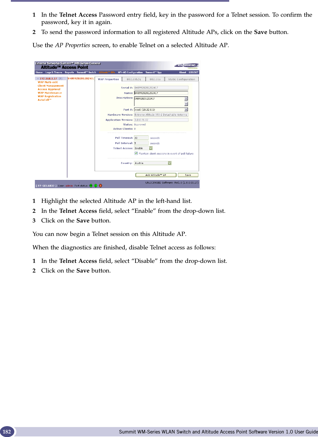 Support for Altitude AP Summit WM-Series WLAN Switch and Altitude Access Point Software Version 1.0 User Guide1821In the Telnet Access Password entry field, key in the password for a Telnet session. To confirm the password, key it in again.2To send the password information to all registered Altitude APs, click on the Save button. Use the AP Properties screen, to enable Telnet on a selected Altitude AP.1Highlight the selected Altitude AP in the left-hand list.2In the Telnet Access field, select “Enable” from the drop-down list.3Click on the Save button. You can now begin a Telnet session on this Altitude AP.When the diagnostics are finished, disable Telnet access as follows:1In the Telnet Access field, select “Disable” from the drop-down list.2Click on the Save button. 
