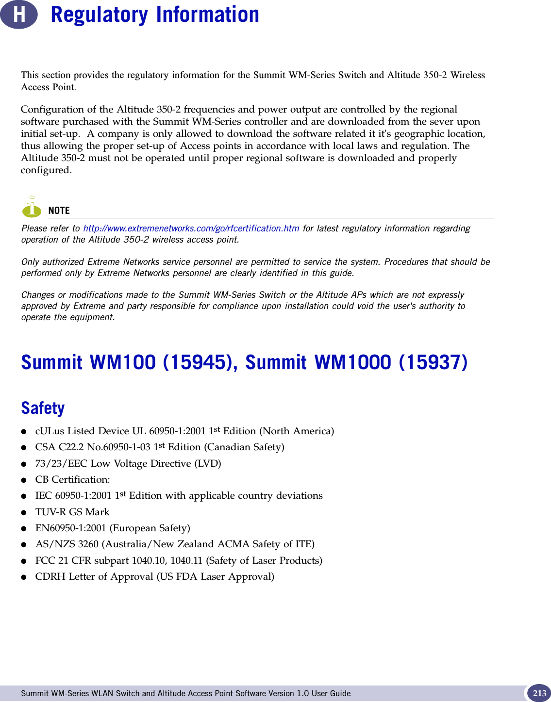  Summit WM-Series WLAN Switch and Altitude Access Point Software Version 1.0 User Guide 213HRegulatory Information7KLVVHFWLRQSURYLGHVWKHUHJXODWRU\LQIRUPDWLRQIRUWKH6XPPLW:06HULHV6ZLWFKDQG$OWLWXGH:LUHOHVV$FFHVV3RLQWConfiguration of the Altitude 350-2 frequencies and power output are controlled by the regional software purchased with the Summit WM-Series controller and are downloaded from the sever upon initial set-up.  A company is only allowed to download the software related it it&apos;s geographic location, thus allowing the proper set-up of Access points in accordance with local laws and regulation. The Altitude 350-2 must not be operated until proper regional software is downloaded and properly configured.NOTEPlease refer to http://www.extremenetworks.com/go/rfcertification.htm for latest regulatory information regarding operation of the Altitude 350-2 wireless access point. Only authorized Extreme Networks service personnel are permitted to service the system. Procedures that should be performed only by Extreme Networks personnel are clearly identified in this guide.Changes or modifications made to the Summit WM-Series Switch or the Altitude APs which are not expressly approved by Extreme and party responsible for compliance upon installation could void the user&apos;s authority to operate the equipment.Summit WM100 (15945), Summit WM1000 (15937)Safety●cULus Listed Device UL 60950-1:2001 1st Edition (North America)●CSA C22.2 No.60950-1-03 1st Edition (Canadian Safety)●73/23/EEC Low Voltage Directive (LVD)●CB Certification:●IEC 60950-1:2001 1st Edition with applicable country deviations●TUV-R GS Mark ●EN60950-1:2001 (European Safety)●AS/NZS 3260 (Australia/New Zealand ACMA Safety of ITE)●FCC 21 CFR subpart 1040.10, 1040.11 (Safety of Laser Products)●CDRH Letter of Approval (US FDA Laser Approval)