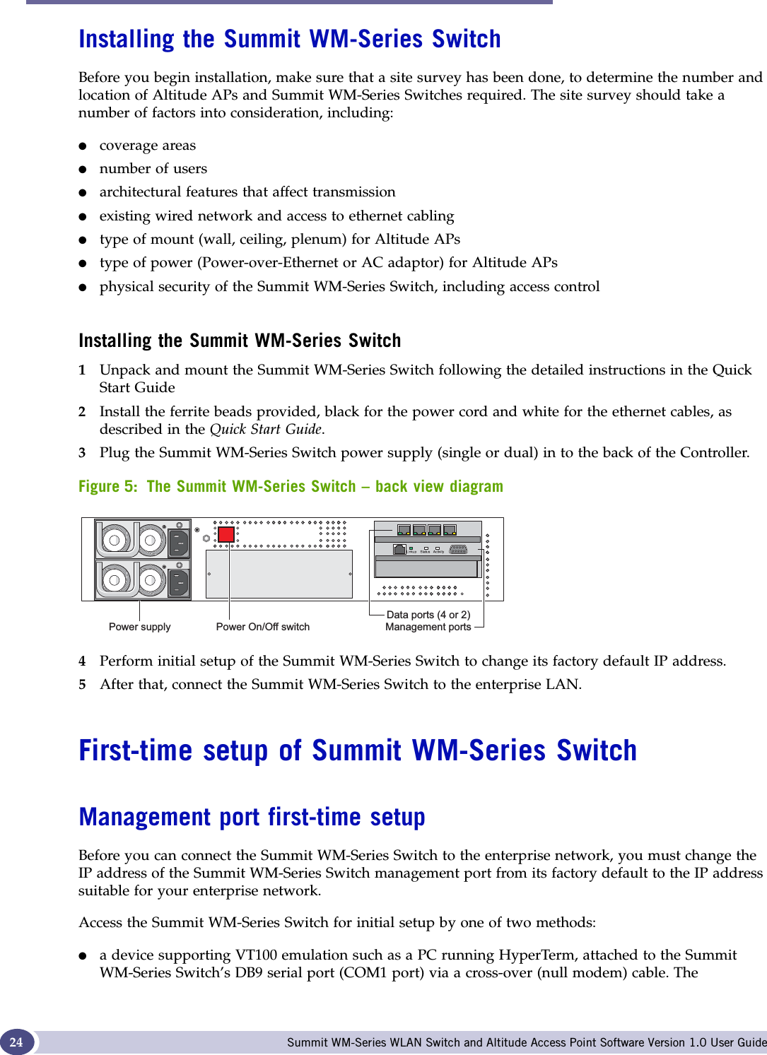 Summit WM-Series Switch: Startup Summit WM-Series WLAN Switch and Altitude Access Point Software Version 1.0 User Guide24Installing the Summit WM-Series SwitchBefore you begin installation, make sure that a site survey has been done, to determine the number and location of Altitude APs and Summit WM-Series Switches required. The site survey should take a number of factors into consideration, including:●coverage areas●number of users●architectural features that affect transmission●existing wired network and access to ethernet cabling●type of mount (wall, ceiling, plenum) for Altitude APs●type of power (Power-over-Ethernet or AC adaptor) for Altitude APs●physical security of the Summit WM-Series Switch, including access controlInstalling the Summit WM-Series Switch1Unpack and mount the Summit WM-Series Switch following the detailed instructions in the Quick Start Guide2Install the ferrite beads provided, black for the power cord and white for the ethernet cables, as described in the Quick Start Guide.3Plug the Summit WM-Series Switch power supply (single or dual) in to the back of the Controller. Figure 5: The Summit WM-Series Switch – back view diagram4Perform initial setup of the Summit WM-Series Switch to change its factory default IP address.5After that, connect the Summit WM-Series Switch to the enterprise LAN. First-time setup of Summit WM-Series SwitchManagement port first-time setupBefore you can connect the Summit WM-Series Switch to the enterprise network, you must change the IP address of the Summit WM-Series Switch management port from its factory default to the IP address suitable for your enterprise network.Access the Summit WM-Series Switch for initial setup by one of two methods:●a device supporting VT100 emulation such as a PC running HyperTerm, attached to the Summit WM-Series Switch’s DB9 serial port (COM1 port) via a cross-over (null modem) cable. The 3RZHUVXSSO\ 3RZHU2Q2IIVZLWFK&apos;DWDSRUWVRU0DQDJHPHQWSRUWV