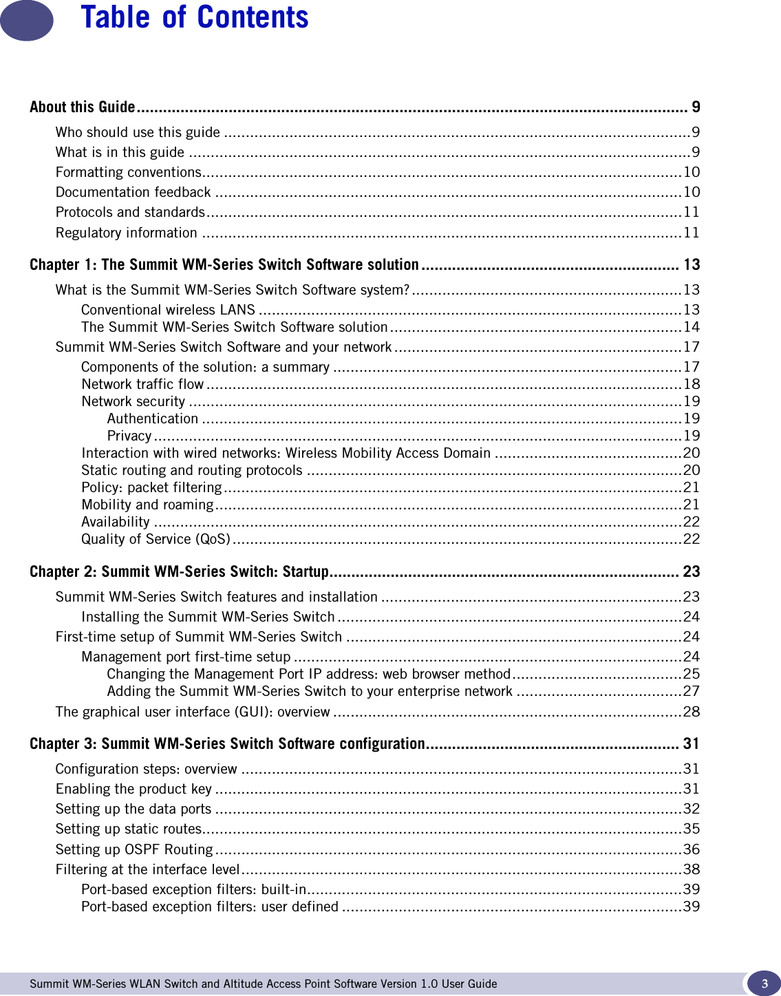  Summit WM-Series WLAN Switch and Altitude Access Point Software Version 1.0 User Guide 3Table of ContentsAbout this Guide.............................................................................................................................. 9Who should use this guide ...........................................................................................................9What is in this guide ...................................................................................................................9Formatting conventions..............................................................................................................10Documentation feedback ...........................................................................................................10Protocols and standards.............................................................................................................11Regulatory information ..............................................................................................................11Chapter 1: The Summit WM-Series Switch Software solution ........................................................... 13What is the Summit WM-Series Switch Software system?..............................................................13Conventional wireless LANS .................................................................................................13The Summit WM-Series Switch Software solution...................................................................14Summit WM-Series Switch Software and your network ..................................................................17Components of the solution: a summary ................................................................................17Network traffic flow .............................................................................................................18Network security .................................................................................................................19Authentication ..............................................................................................................19Privacy .........................................................................................................................19Interaction with wired networks: Wireless Mobility Access Domain ...........................................20Static routing and routing protocols ......................................................................................20Policy: packet filtering .........................................................................................................21Mobility and roaming...........................................................................................................21Availability .........................................................................................................................22Quality of Service (QoS) .......................................................................................................22Chapter 2: Summit WM-Series Switch: Startup................................................................................ 23Summit WM-Series Switch features and installation .....................................................................23Installing the Summit WM-Series Switch ...............................................................................24First-time setup of Summit WM-Series Switch .............................................................................24Management port first-time setup .........................................................................................24Changing the Management Port IP address: web browser method.......................................25Adding the Summit WM-Series Switch to your enterprise network ......................................27The graphical user interface (GUI): overview ................................................................................28Chapter 3: Summit WM-Series Switch Software configuration.......................................................... 31Configuration steps: overview .....................................................................................................31Enabling the product key ...........................................................................................................31Setting up the data ports ...........................................................................................................32Setting up static routes..............................................................................................................35Setting up OSPF Routing ...........................................................................................................36Filtering at the interface level.....................................................................................................38Port-based exception filters: built-in......................................................................................39Port-based exception filters: user defined ..............................................................................39