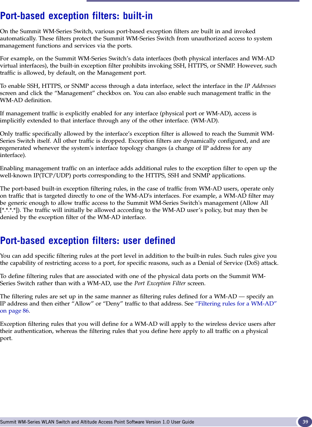 Filtering at the interface level Summit WM-Series WLAN Switch and Altitude Access Point Software Version 1.0 User Guide 39Port-based exception filters: built-inOn the Summit WM-Series Switch, various port-based exception filters are built in and invoked automatically. These filters protect the Summit WM-Series Switch from unauthorized access to system management functions and services via the ports. For example, on the Summit WM-Series Switch’s data interfaces (both physical interfaces and WM-AD virtual interfaces), the built-in exception filter prohibits invoking SSH, HTTPS, or SNMP. However, such traffic is allowed, by default, on the Management port.To enable SSH, HTTPS, or SNMP access through a data interface, select the interface in the IP Addressesscreen and click the “Management” checkbox on. You can also enable such management traffic in the WM-AD definition.If management traffic is explicitly enabled for any interface (physical port or WM-AD), access is implicitly extended to that interface through any of the other interface. (WM-AD).Only traffic specifically allowed by the interface’s exception filter is allowed to reach the Summit WM-Series Switch itself. All other traffic is dropped. Exception filters are dynamically configured, and are regenerated whenever the system&apos;s interface topology changes (a change of IP address for any interface). Enabling management traffic on an interface adds additional rules to the exception filter to open up the well-known IP(TCP/UDP) ports corresponding to the HTTPS, SSH and SNMP applications.The port-based built-in exception filtering rules, in the case of traffic from WM-AD users, operate only on traffic that is targeted directly to one of the WM-AD&apos;s interfaces. For example, a WM-AD filter may be generic enough to allow traffic access to the Summit WM-Series Switch&apos;s management (Allow All [*.*.*.*]). The traffic will initially be allowed according to the WM-AD user’s policy, but may then be denied by the exception filter of the WM-AD interface.Port-based exception filters: user definedYou can add specific filtering rules at the port level in addition to the built-in rules. Such rules give you the capability of restricting access to a port, for specific reasons, such as a Denial of Service (DoS) attack.To define filtering rules that are associated with one of the physical data ports on the Summit WM-Series Switch rather than with a WM-AD, use the Port Exception Filter screen. The filtering rules are set up in the same manner as filtering rules defined for a WM-AD — specify an IP address and then either “Allow” or “Deny” traffic to that address. See “Filtering rules for a WM-AD” on page 86.Exception filtering rules that you will define for a WM-AD will apply to the wireless device users after their authentication, whereas the filtering rules that you define here apply to all traffic on a physical port.