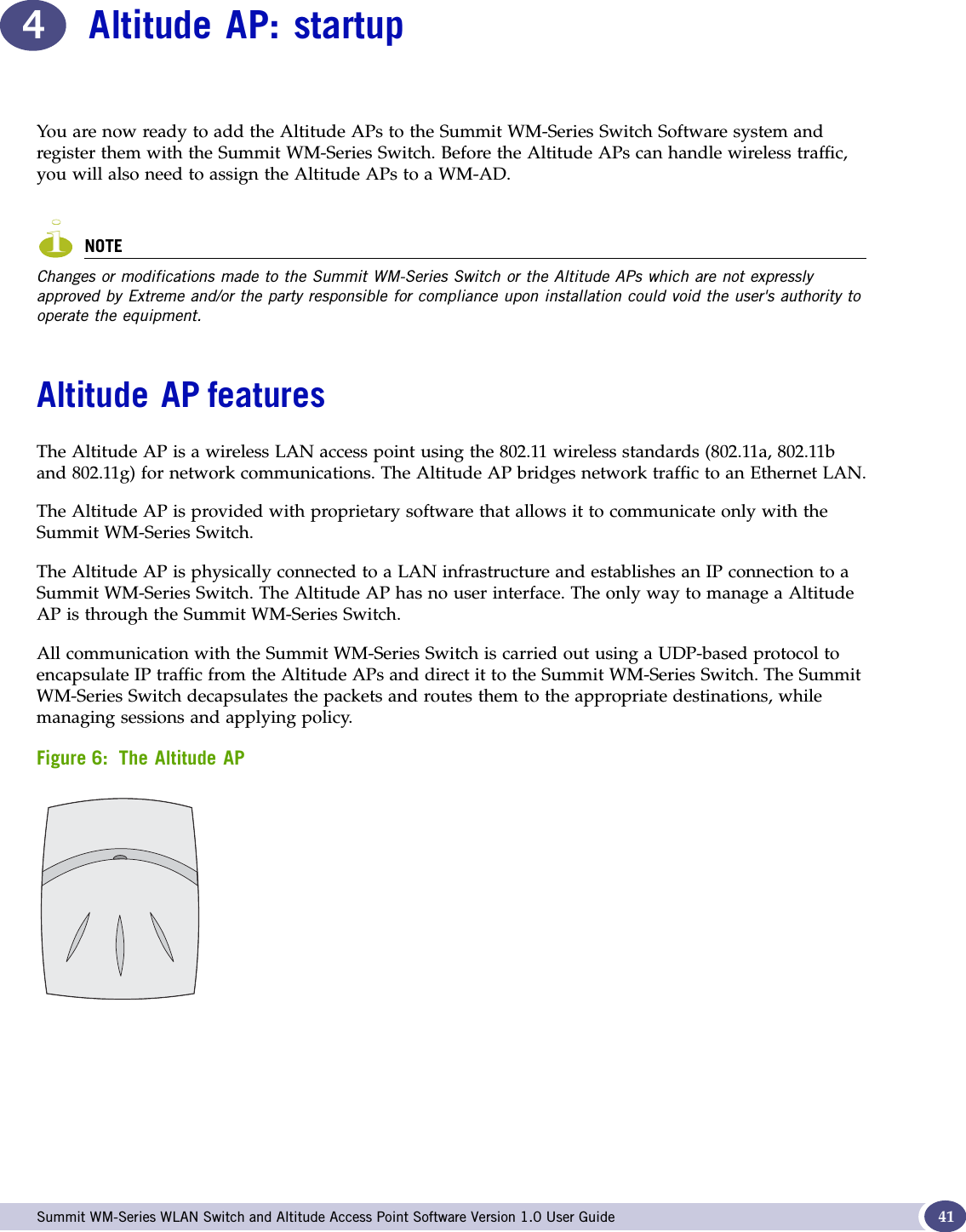  Summit WM-Series WLAN Switch and Altitude Access Point Software Version 1.0 User Guide 414Altitude AP: startupYou are now ready to add the Altitude APs to the Summit WM-Series Switch Software system and register them with the Summit WM-Series Switch. Before the Altitude APs can handle wireless traffic, you will also need to assign the Altitude APs to a WM-AD.NOTEChanges or modifications made to the Summit WM-Series Switch or the Altitude APs which are not expressly approved by Extreme and/or the party responsible for compliance upon installation could void the user&apos;s authority to operate the equipment.Altitude AP featuresThe Altitude AP is a wireless LAN access point using the 802.11 wireless standards (802.11a, 802.11b and 802.11g) for network communications. The Altitude AP bridges network traffic to an Ethernet LAN.The Altitude AP is provided with proprietary software that allows it to communicate only with the Summit WM-Series Switch. The Altitude AP is physically connected to a LAN infrastructure and establishes an IP connection to a Summit WM-Series Switch. The Altitude AP has no user interface. The only way to manage a Altitude AP is through the Summit WM-Series Switch. All communication with the Summit WM-Series Switch is carried out using a UDP-based protocol to encapsulate IP traffic from the Altitude APs and direct it to the Summit WM-Series Switch. The Summit WM-Series Switch decapsulates the packets and routes them to the appropriate destinations, while managing sessions and applying policy. Figure 6: The Altitude AP