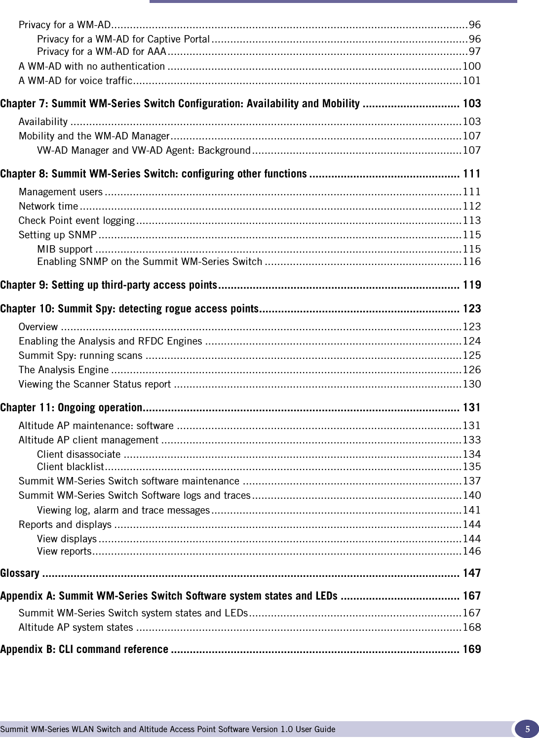 Table of Contents Summit WM-Series WLAN Switch and Altitude Access Point Software Version 1.0 User Guide 5Privacy for a WM-AD..................................................................................................................96Privacy for a WM-AD for Captive Portal ..................................................................................96Privacy for a WM-AD for AAA................................................................................................97A WM-AD with no authentication ..............................................................................................100A WM-AD for voice traffic.........................................................................................................101Chapter 7: Summit WM-Series Switch Configuration: Availability and Mobility ............................... 103Availability .............................................................................................................................103Mobility and the WM-AD Manager.............................................................................................107VW-AD Manager and VW-AD Agent: Background...................................................................107Chapter 8: Summit WM-Series Switch: configuring other functions ................................................ 111Management users ..................................................................................................................111Network time ..........................................................................................................................112Check Point event logging ........................................................................................................113Setting up SNMP ....................................................................................................................115MIB support .....................................................................................................................115Enabling SNMP on the Summit WM-Series Switch ...............................................................116Chapter 9: Setting up third-party access points............................................................................. 119Chapter 10: Summit Spy: detecting rogue access points................................................................ 123Overview ................................................................................................................................123Enabling the Analysis and RFDC Engines ..................................................................................124Summit Spy: running scans .....................................................................................................125The Analysis Engine ................................................................................................................126Viewing the Scanner Status report ............................................................................................130Chapter 11: Ongoing operation..................................................................................................... 131Altitude AP maintenance: software ...........................................................................................131Altitude AP client management ................................................................................................133Client disassociate ............................................................................................................134Client blacklist..................................................................................................................135Summit WM-Series Switch software maintenance ......................................................................137Summit WM-Series Switch Software logs and traces...................................................................140Viewing log, alarm and trace messages ................................................................................141Reports and displays ...............................................................................................................144View displays ....................................................................................................................144View reports......................................................................................................................146Glossary ..................................................................................................................................... 147Appendix A: Summit WM-Series Switch Software system states and LEDs ...................................... 167Summit WM-Series Switch system states and LEDs....................................................................167Altitude AP system states ........................................................................................................168Appendix B: CLI command reference ............................................................................................ 169