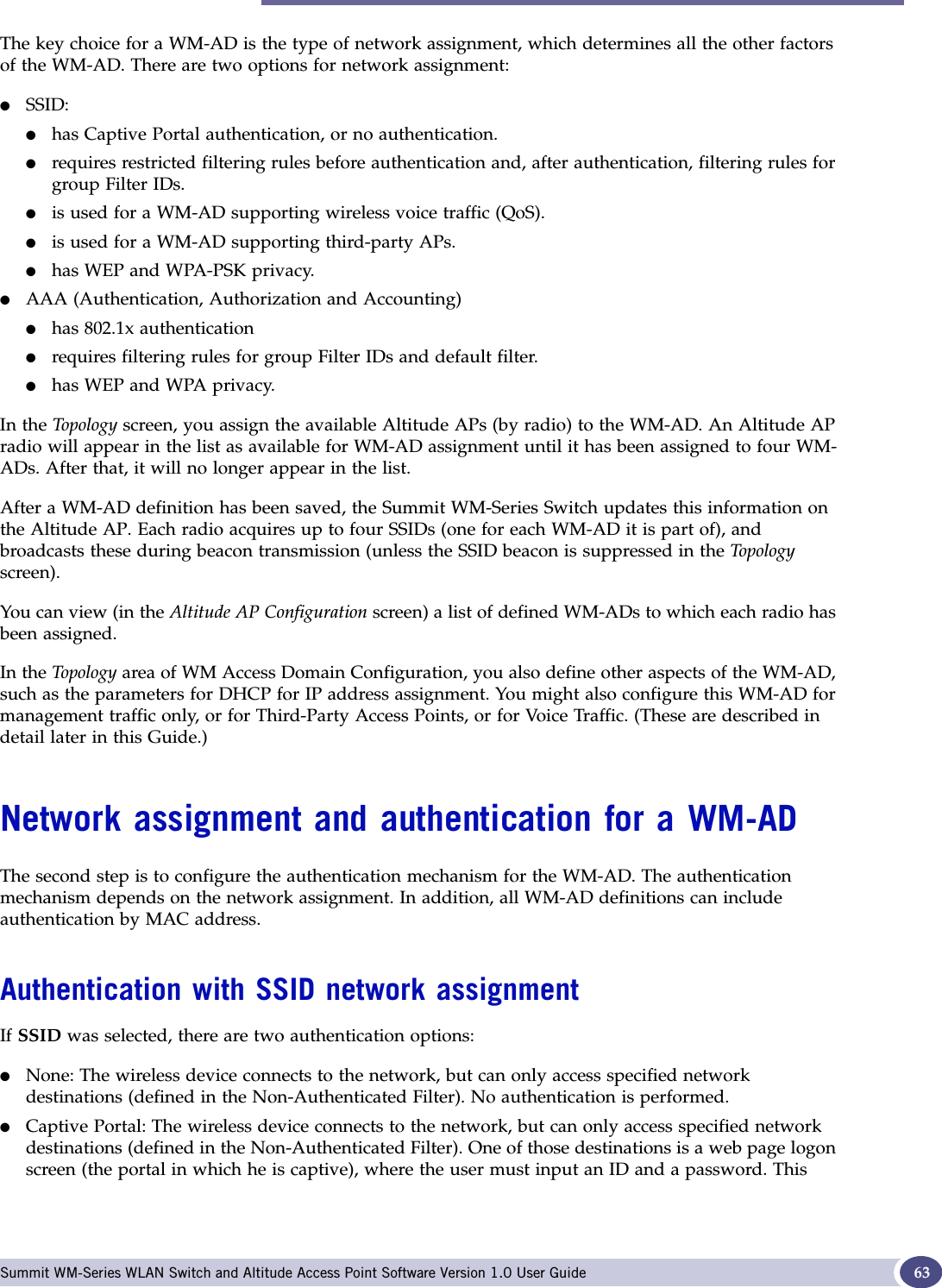 Network assignment and authentication for a WM-AD Summit WM-Series WLAN Switch and Altitude Access Point Software Version 1.0 User Guide 63The key choice for a WM-AD is the type of network assignment, which determines all the other factors of the WM-AD. There are two options for network assignment:●SSID:●has Captive Portal authentication, or no authentication.●requires restricted filtering rules before authentication and, after authentication, filtering rules for group Filter IDs. ●is used for a WM-AD supporting wireless voice traffic (QoS).●is used for a WM-AD supporting third-party APs.●has WEP and WPA-PSK privacy.●AAA (Authentication, Authorization and Accounting)●has 802.1x authentication●requires filtering rules for group Filter IDs and default filter.●has WEP and WPA privacy.In the Topology screen, you assign the available Altitude APs (by radio) to the WM-AD. An Altitude AP radio will appear in the list as available for WM-AD assignment until it has been assigned to four WM-ADs. After that, it will no longer appear in the list.After a WM-AD definition has been saved, the Summit WM-Series Switch updates this information on the Altitude AP. Each radio acquires up to four SSIDs (one for each WM-AD it is part of), and broadcasts these during beacon transmission (unless the SSID beacon is suppressed in the Topologyscreen).You can view (in the Altitude AP Configuration screen) a list of defined WM-ADs to which each radio has been assigned.In the Topo log y area of WM Access Domain Configuration, you also define other aspects of the WM-AD, such as the parameters for DHCP for IP address assignment. You might also configure this WM-AD for management traffic only, or for Third-Party Access Points, or for Voice Traffic. (These are described in detail later in this Guide.)Network assignment and authentication for a WM-ADThe second step is to configure the authentication mechanism for the WM-AD. The authentication mechanism depends on the network assignment. In addition, all WM-AD definitions can include authentication by MAC address.Authentication with SSID network assignmentIf SSID was selected, there are two authentication options:●None: The wireless device connects to the network, but can only access specified network destinations (defined in the Non-Authenticated Filter). No authentication is performed.●Captive Portal: The wireless device connects to the network, but can only access specified network destinations (defined in the Non-Authenticated Filter). One of those destinations is a web page logon screen (the portal in which he is captive), where the user must input an ID and a password. This 