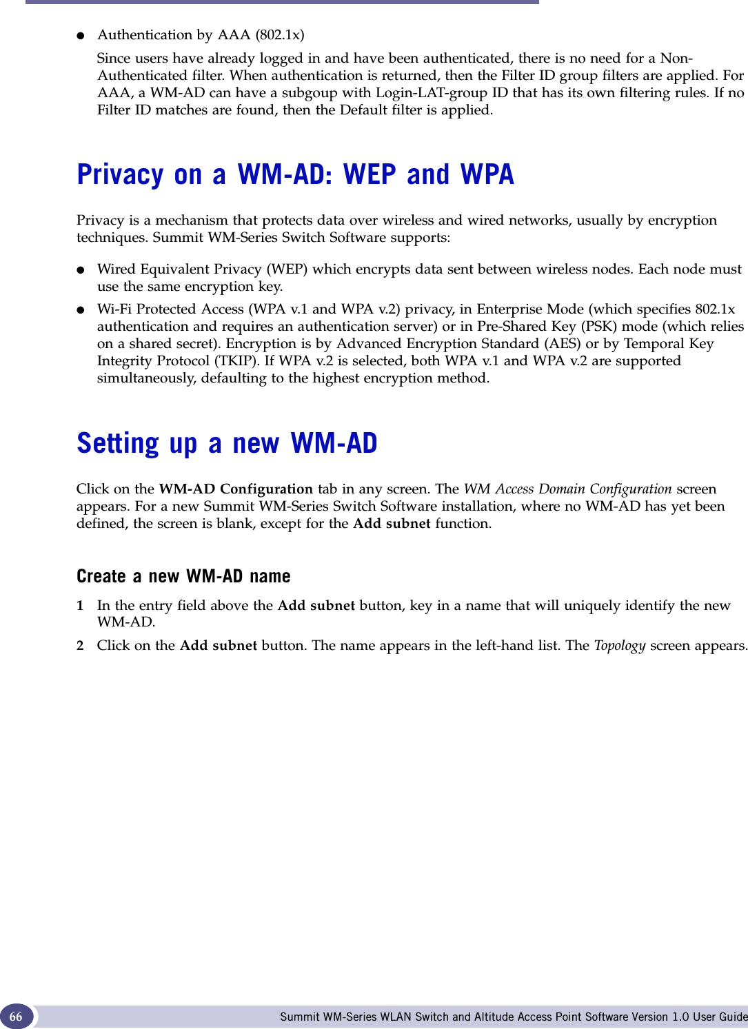 WM Access Domain Services (WM-AD): Introduction Summit WM-Series WLAN Switch and Altitude Access Point Software Version 1.0 User Guide66●Authentication by AAA (802.1x)Since users have already logged in and have been authenticated, there is no need for a Non-Authenticated filter. When authentication is returned, then the Filter ID group filters are applied. For AAA, a WM-AD can have a subgoup with Login-LAT-group ID that has its own filtering rules. If no Filter ID matches are found, then the Default filter is applied. Privacy on a WM-AD: WEP and WPAPrivacy is a mechanism that protects data over wireless and wired networks, usually by encryption techniques. Summit WM-Series Switch Software supports:●Wired Equivalent Privacy (WEP) which encrypts data sent between wireless nodes. Each node must use the same encryption key.●Wi-Fi Protected Access (WPA v.1 and WPA v.2) privacy, in Enterprise Mode (which specifies 802.1x authentication and requires an authentication server) or in Pre-Shared Key (PSK) mode (which relies on a shared secret). Encryption is by Advanced Encryption Standard (AES) or by Temporal Key Integrity Protocol (TKIP). If WPA v.2 is selected, both WPA v.1 and WPA v.2 are supported simultaneously, defaulting to the highest encryption method.Setting up a new WM-ADClick on the WM-AD Configuration tab in any screen. The WM Access Domain Configuration screen appears. For a new Summit WM-Series Switch Software installation, where no WM-AD has yet been defined, the screen is blank, except for the Add subnet function.Create a new WM-AD name1In the entry field above the Add subnet button, key in a name that will uniquely identify the new WM-AD.2Click on the Add subnet button. The name appears in the left-hand list. The Top o log y screen appears.