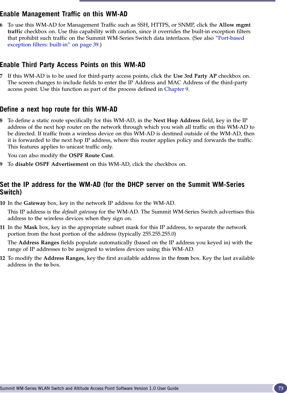 Topology for a WM-AD Summit WM-Series WLAN Switch and Altitude Access Point Software Version 1.0 User Guide 73Enable Management Traffic on this WM-AD6To use this WM-AD for Management Traffic such as SSH, HTTPS, or SNMP, click the Allow mgmt traffic checkbox on. Use this capability with caution, since it overrides the built-in exception filters that prohibit such traffic on the Summit WM-Series Switch data interfaces. (See also “Port-basedexception filters: built-in” on page 39.)Enable Third Party Access Points on this WM-AD7If this WM-AD is to be used for third-party access points, click the Use 3rd Party AP checkbox on. The screen changes to include fields to enter the IP Address and MAC Address of the third-party access point. Use this function as part of the process defined in Chapter 9.Define a next hop route for this WM-AD8To define a static route specifically for this WM-AD, in the Next Hop Address field, key in the IP address of the next hop router on the network through which you wish all traffic on this WM-AD to be directed. If traffic from a wireless device on this WM-AD is destined outside of the WM-AD, then it is forwarded to the next hop IP address, where this router applies policy and forwards the traffic. This features applies to unicast traffic only.You can also modify the OSPF Route Cost.9To  disable OSPF Advertisement on this WM-AD, click the checkbox on.Set the IP address for the WM-AD (for the DHCP server on the Summit WM-Series Switch)10 In the Gateway box, key in the network IP address for the WM-AD. This IP address is the default gateway for the WM-AD. The Summit WM-Series Switch advertises this address to the wireless devices when they sign on. 11 In the Mask box, key in the appropriate subnet mask for this IP address, to separate the network portion from the host portion of the address (typically 255.255.255.0)The Address Ranges fields populate automatically (based on the IP address you keyed in) with the range of IP addresses to be assigned to wireless devices using this WM-AD.12 To modify the Address Ranges, key the first available address in the from box. Key the last available address in the to box. 
