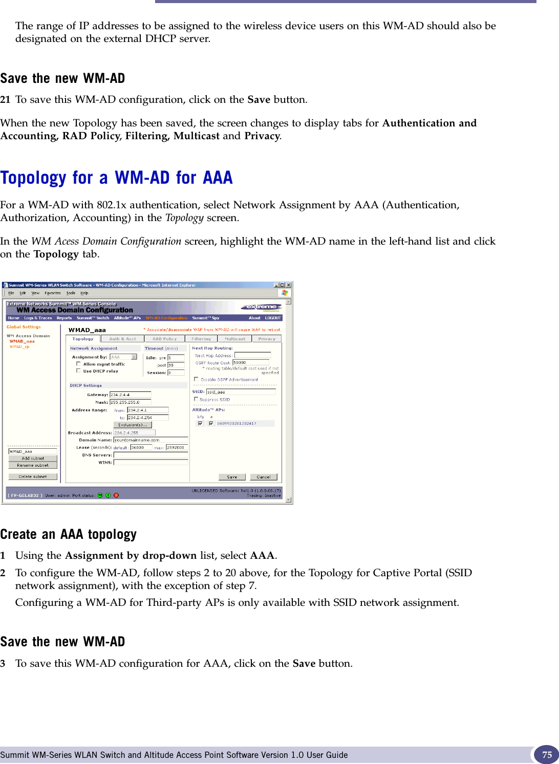 Topology for a WM-AD Summit WM-Series WLAN Switch and Altitude Access Point Software Version 1.0 User Guide 75The range of IP addresses to be assigned to the wireless device users on this WM-AD should also be designated on the external DHCP server.Save the new WM-AD21 To save this WM-AD configuration, click on the Save button.When the new Topology has been saved, the screen changes to display tabs for Authentication and Accounting, RAD Policy,Filtering, Multicast and Privacy.Topology for a WM-AD for AAAFor a WM-AD with 802.1x authentication, select Network Assignment by AAA (Authentication, Authorization, Accounting) in the To polo gy screen. In the WM Acess Domain Configuration screen, highlight the WM-AD name in the left-hand list and click on the Top olo gy tab.Create an AAA topology1Using the Assignment by drop-down list, select AAA.2To configure the WM-AD, follow steps 2 to 20 above, for the Topology for Captive Portal (SSID network assignment), with the exception of step 7. Configuring a WM-AD for Third-party APs is only available with SSID network assignment.Save the new WM-AD3To save this WM-AD configuration for AAA, click on the Save button.