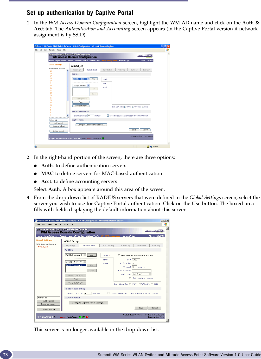 WM Access Domain Configuration Summit WM-Series WLAN Switch and Altitude Access Point Software Version 1.0 User Guide78Set up authentication by Captive Portal1In the WM Access Domain Configuration screen, highlight the WM-AD name and click on the Auth &amp; Acct tab. The Authentication and Accounting screen appears (in the Captive Portal version if network assignment is by SSID).2In the right-hand portion of the screen, there are three options:●Auth. to define authentication servers●MAC to define servers for MAC-based authentication●Acct. to define accounting serversSelect Auth. A box appears around this area of the screen.3From the drop-down list of RADIUS servers that were defined in the Global Settings screen, select the server you wish to use for Captive Portal authentication. Click on the Use button. The boxed area fills with fields displaying the default information about this server. This server is no longer available in the drop-down list. 