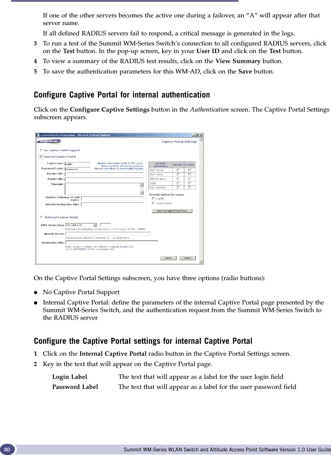 WM Access Domain Configuration Summit WM-Series WLAN Switch and Altitude Access Point Software Version 1.0 User Guide80If one of the other servers becomes the active one during a failover, an “A” will appear after that server name. If all defined RADIUS servers fail to respond, a critical message is generated in the logs.3To run a test of the Summit WM-Series Switch’s connection to all configured RADIUS servers, click on the Tes t button. In the pop-up screen, key in your User ID and click on the Te st  button. 4To view a summary of the RADIUS test results, click on the View Summary button. 5To save the authentication parameters for this WM-AD, click on the Save button.Configure Captive Portal for internal authenticationClick on the Configure Captive Settings button in the Authentication screen. The Captive Portal Settings subscreen appears.On the Captive Portal Settings subscreen, you have three options (radio buttons):●No Captive Portal Support●Internal Captive Portal: define the parameters of the internal Captive Portal page presented by the Summit WM-Series Switch, and the authentication request from the Summit WM-Series Switch to the RADIUS serverConfigure the Captive Portal settings for internal Captive Portal1Click on the Internal Captive Portal radio button in the Captive Portal Settings screen. 2Key in the text that will appear on the Captive Portal page.Login Label The text that will appear as a label for the user login fieldPassword Label The text that will appear as a label for the user password field