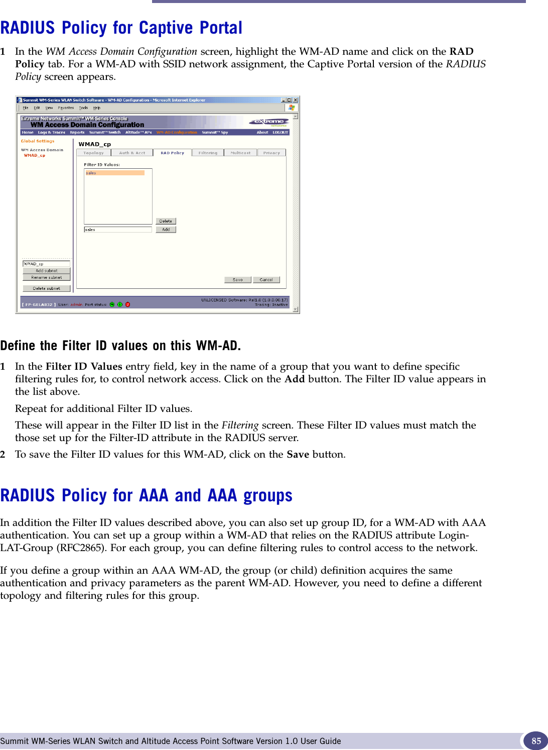 RADIUS Policy for a WM-AD Summit WM-Series WLAN Switch and Altitude Access Point Software Version 1.0 User Guide 85RADIUS Policy for Captive Portal1In the WM Access Domain Configuration screen, highlight the WM-AD name and click on the RADPolicy tab. For a WM-AD with SSID network assignment, the Captive Portal version of the RADIUS Policy screen appears.Define the Filter ID values on this WM-AD.1In the Filter ID Values entry field, key in the name of a group that you want to define specific filtering rules for, to control network access. Click on the Add button. The Filter ID value appears in the list above.Repeat for additional Filter ID values.These will appear in the Filter ID list in the Filtering screen. These Filter ID values must match the those set up for the Filter-ID attribute in the RADIUS server.2To save the Filter ID values for this WM-AD, click on the Save button.RADIUS Policy for AAA and AAA groupsIn addition the Filter ID values described above, you can also set up group ID, for a WM-AD with AAA authentication. You can set up a group within a WM-AD that relies on the RADIUS attribute Login-LAT-Group (RFC2865). For each group, you can define filtering rules to control access to the network.If you define a group within an AAA WM-AD, the group (or child) definition acquires the same authentication and privacy parameters as the parent WM-AD. However, you need to define a different topology and filtering rules for this group.