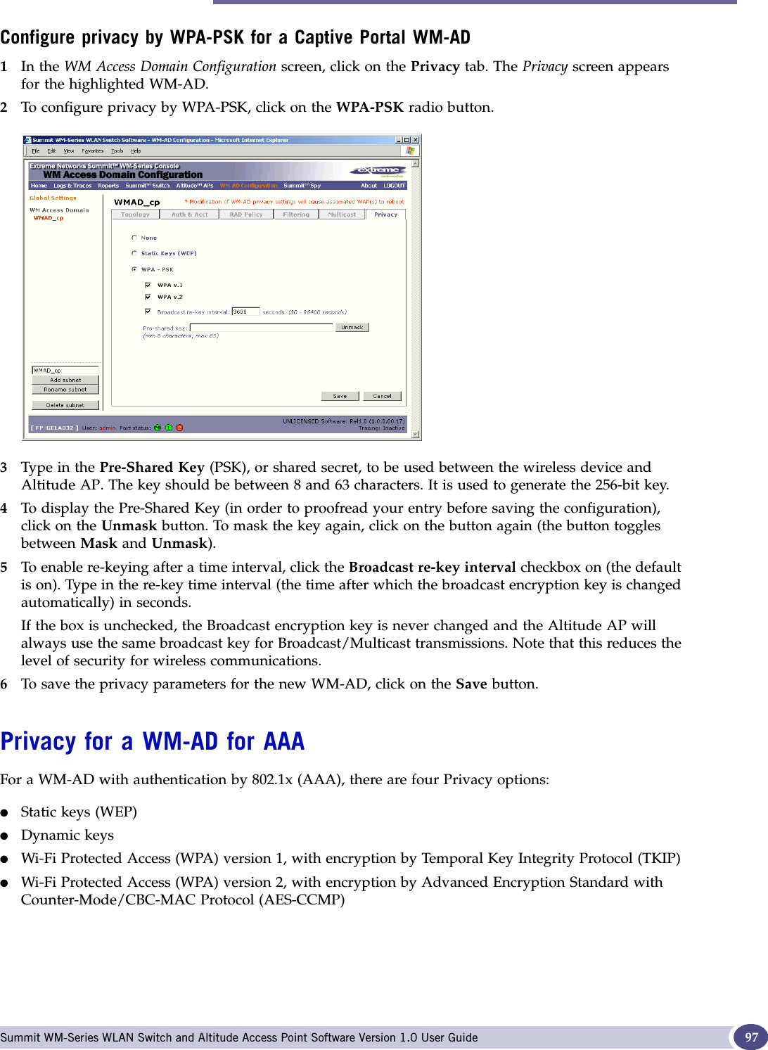 Privacy for a WM-AD Summit WM-Series WLAN Switch and Altitude Access Point Software Version 1.0 User Guide 97Configure privacy by WPA-PSK for a Captive Portal WM-AD1In the WM Access Domain Configuration screen, click on the Privacy tab. The Privacy screen appears for the highlighted WM-AD. 2To configure privacy by WPA-PSK, click on the WPA-PSK radio button.3Type in the Pre-Shared Key (PSK), or shared secret, to be used between the wireless device and Altitude AP. The key should be between 8 and 63 characters. It is used to generate the 256-bit key.4To display the Pre-Shared Key (in order to proofread your entry before saving the configuration), click on the Unmask button. To mask the key again, click on the button again (the button toggles between Mask and Unmask).5To enable re-keying after a time interval, click the Broadcast re-key interval checkbox on (the default is on). Type in the re-key time interval (the time after which the broadcast encryption key is changed automatically) in seconds.If the box is unchecked, the Broadcast encryption key is never changed and the Altitude AP will always use the same broadcast key for Broadcast/Multicast transmissions. Note that this reduces the level of security for wireless communications.6To save the privacy parameters for the new WM-AD, click on the Save button.Privacy for a WM-AD for AAAFor a WM-AD with authentication by 802.1x (AAA), there are four Privacy options:●Static keys (WEP)●Dynamic keys●Wi-Fi Protected Access (WPA) version 1, with encryption by Temporal Key Integrity Protocol (TKIP)●Wi-Fi Protected Access (WPA) version 2, with encryption by Advanced Encryption Standard with Counter-Mode/CBC-MAC Protocol (AES-CCMP)