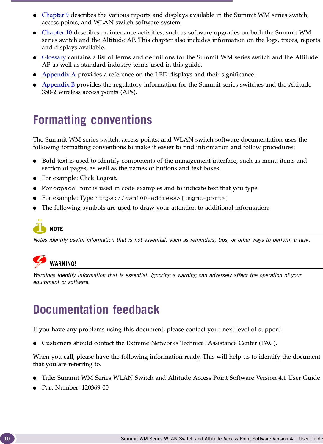 About this Guide Summit WM Series WLAN Switch and Altitude Access Point Software Version 4.1 User Guide10●Chapter 9 describes the various reports and displays available in the Summit WM series switch, access points, and WLAN switch software system.●Chapter 10 describes maintenance activities, such as software upgrades on both the Summit WM series switch and the Altitude AP. This chapter also includes information on the logs, traces, reports and displays available.●Glossary contains a list of terms and definitions for the Summit WM series switch and the Altitude AP as well as standard industry terms used in this guide.●Appendix A provides a reference on the LED displays and their significance.●Appendix B provides the regulatory information for the Summit series switches and the Altitude 350-2 wireless access points (APs).Formatting conventionsThe Summit WM series switch, access points, and WLAN switch software documentation uses the following formatting conventions to make it easier to find information and follow procedures:●Bold text is used to identify components of the management interface, such as menu items and section of pages, as well as the names of buttons and text boxes.●For example: Click Logout.●Monospace  font is used in code examples and to indicate text that you type.●For example: Type https://&lt;wm100-address&gt;[:mgmt-port&gt;]●The following symbols are used to draw your attention to additional information:NOTENotes identify useful information that is not essential, such as reminders, tips, or other ways to perform a task.WARNING!Warnings identify information that is essential. Ignoring a warning can adversely affect the operation of your equipment or software.Documentation feedbackIf you have any problems using this document, please contact your next level of support:●Customers should contact the Extreme Networks Technical Assistance Center (TAC).When you call, please have the following information ready. This will help us to identify the document that you are referring to.●Title: Summit WM Series WLAN Switch and Altitude Access Point Software Version 4.1 User Guide ●Part Number: 120369-00 
