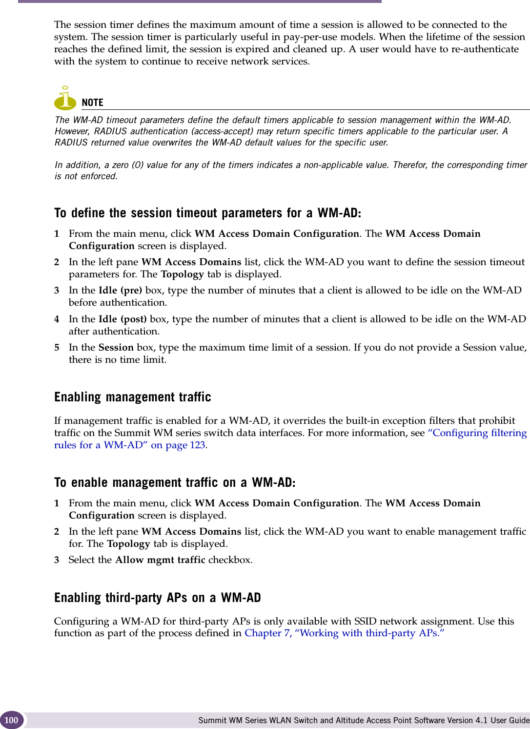 WM Access Domain Services configuration Summit WM Series WLAN Switch and Altitude Access Point Software Version 4.1 User Guide100The session timer defines the maximum amount of time a session is allowed to be connected to the system. The session timer is particularly useful in pay-per-use models. When the lifetime of the session reaches the defined limit, the session is expired and cleaned up. A user would have to re-authenticate with the system to continue to receive network services. NOTEThe WM-AD timeout parameters define the default timers applicable to session management within the WM-AD. However, RADIUS authentication (access-accept) may return specific timers applicable to the particular user. A RADIUS returned value overwrites the WM-AD default values for the specific user. In addition, a zero (0) value for any of the timers indicates a non-applicable value. Therefor, the corresponding timer is not enforced. To define the session timeout parameters for a WM-AD:1From the main menu, click WM Access Domain Configuration. The WM Access Domain Configuration screen is displayed.2In the left pane WM Access Domains list, click the WM-AD you want to define the session timeout parameters for. The Topology tab is displayed. 3In the Idle (pre) box, type the number of minutes that a client is allowed to be idle on the WM-AD before authentication.4In the Idle (post) box, type the number of minutes that a client is allowed to be idle on the WM-AD after authentication. 5In the Session box, type the maximum time limit of a session. If you do not provide a Session value, there is no time limit.Enabling management trafficIf management traffic is enabled for a WM-AD, it overrides the built-in exception filters that prohibit traffic on the Summit WM series switch data interfaces. For more information, see “Configuring filtering rules for a WM-AD” on page 123. To enable management traffic on a WM-AD:1From the main menu, click WM Access Domain Configuration. The WM Access Domain Configuration screen is displayed.2In the left pane WM Access Domains list, click the WM-AD you want to enable management traffic for. The Topology tab is displayed.3Select the Allow mgmt traffic checkbox.Enabling third-party APs on a WM-ADConfiguring a WM-AD for third-party APs is only available with SSID network assignment. Use this function as part of the process defined in Chapter 7, “Working with third-party APs.”