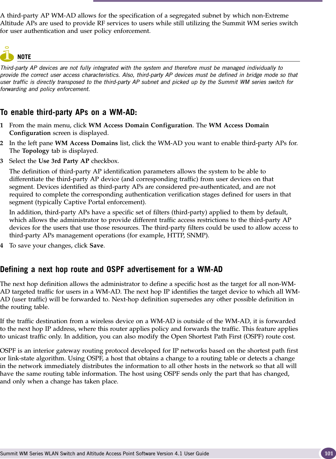 Topology for a WM-AD Summit WM Series WLAN Switch and Altitude Access Point Software Version 4.1 User Guide 101A third-party AP WM-AD allows for the specification of a segregated subnet by which non-Extreme Altitude APs are used to provide RF services to users while still utilizing the Summit WM series switch for user authentication and user policy enforcement. NOTEThird-party AP devices are not fully integrated with the system and therefore must be managed individually to provide the correct user access characteristics. Also, third-party AP devices must be defined in bridge mode so that user traffic is directly transposed to the third-party AP subnet and picked up by the Summit WM series switch for forwarding and policy enforcement.To enable third-party APs on a WM-AD:1From the main menu, click WM Access Domain Configuration. The WM Access Domain Configuration screen is displayed.2In the left pane WM Access Domains list, click the WM-AD you want to enable third-party APs for. The Topo lo gy  tab is displayed.3Select the Use 3rd Party AP checkbox. The definition of third-party AP identification parameters allows the system to be able to differentiate the third-party AP device (and corresponding traffic) from user devices on that segment. Devices identified as third-party APs are considered pre-authenticated, and are not required to complete the corresponding authentication verification stages defined for users in that segment (typically Captive Portal enforcement). In addition, third-party APs have a specific set of filters (third-party) applied to them by default, which allows the administrator to provide different traffic access restrictions to the third-party AP devices for the users that use those resources. The third-party filters could be used to allow access to third-party APs management operations (for example, HTTP, SNMP).4To save your changes, click Save.Defining a next hop route and OSPF advertisement for a WM-ADThe next hop definition allows the administrator to define a specific host as the target for all non-WM-AD targeted traffic for users in a WM-AD. The next hop IP identifies the target device to which all WM-AD (user traffic) will be forwarded to. Next-hop definition supersedes any other possible definition in the routing table.If the traffic destination from a wireless device on a WM-AD is outside of the WM-AD, it is forwarded to the next hop IP address, where this router applies policy and forwards the traffic. This feature applies to unicast traffic only. In addition, you can also modify the Open Shortest Path First (OSPF) route cost. OSPF is an interior gateway routing protocol developed for IP networks based on the shortest path first or link-state algorithm. Using OSPF, a host that obtains a change to a routing table or detects a change in the network immediately distributes the information to all other hosts in the network so that all will have the same routing table information. The host using OSPF sends only the part that has changed, and only when a change has taken place.