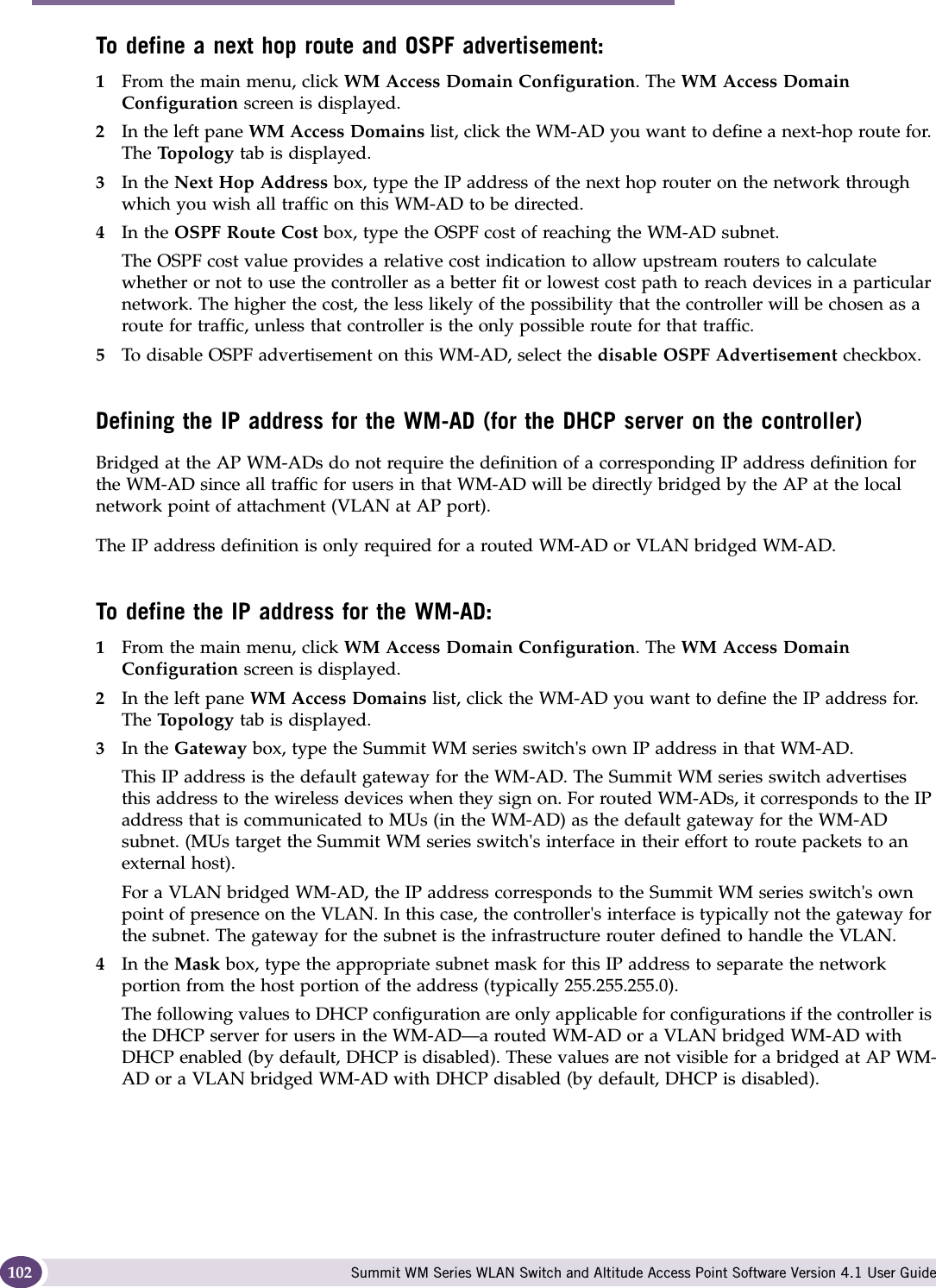 WM Access Domain Services configuration Summit WM Series WLAN Switch and Altitude Access Point Software Version 4.1 User Guide102To define a next hop route and OSPF advertisement:1From the main menu, click WM Access Domain Configuration. The WM Access Domain Configuration screen is displayed.2In the left pane WM Access Domains list, click the WM-AD you want to define a next-hop route for. The Topo lo gy  tab is displayed.3In the Next Hop Address box, type the IP address of the next hop router on the network through which you wish all traffic on this WM-AD to be directed. 4In the OSPF Route Cost box, type the OSPF cost of reaching the WM-AD subnet.The OSPF cost value provides a relative cost indication to allow upstream routers to calculate whether or not to use the controller as a better fit or lowest cost path to reach devices in a particular network. The higher the cost, the less likely of the possibility that the controller will be chosen as a route for traffic, unless that controller is the only possible route for that traffic. 5To disable OSPF advertisement on this WM-AD, select the disable OSPF Advertisement checkbox.Defining the IP address for the WM-AD (for the DHCP server on the controller)Bridged at the AP WM-ADs do not require the definition of a corresponding IP address definition for the WM-AD since all traffic for users in that WM-AD will be directly bridged by the AP at the local network point of attachment (VLAN at AP port).The IP address definition is only required for a routed WM-AD or VLAN bridged WM-AD.To define the IP address for the WM-AD:1From the main menu, click WM Access Domain Configuration. The WM Access Domain Configuration screen is displayed.2In the left pane WM Access Domains list, click the WM-AD you want to define the IP address for. The Topo lo gy  tab is displayed.3In the Gateway box, type the Summit WM series switch&apos;s own IP address in that WM-AD. This IP address is the default gateway for the WM-AD. The Summit WM series switch advertises this address to the wireless devices when they sign on. For routed WM-ADs, it corresponds to the IP address that is communicated to MUs (in the WM-AD) as the default gateway for the WM-AD subnet. (MUs target the Summit WM series switch&apos;s interface in their effort to route packets to an external host).For a VLAN bridged WM-AD, the IP address corresponds to the Summit WM series switch&apos;s own point of presence on the VLAN. In this case, the controller&apos;s interface is typically not the gateway for the subnet. The gateway for the subnet is the infrastructure router defined to handle the VLAN.4In the Mask box, type the appropriate subnet mask for this IP address to separate the network portion from the host portion of the address (typically 255.255.255.0).The following values to DHCP configuration are only applicable for configurations if the controller is the DHCP server for users in the WM-AD—a routed WM-AD or a VLAN bridged WM-AD with DHCP enabled (by default, DHCP is disabled). These values are not visible for a bridged at AP WM-AD or a VLAN bridged WM-AD with DHCP disabled (by default, DHCP is disabled).