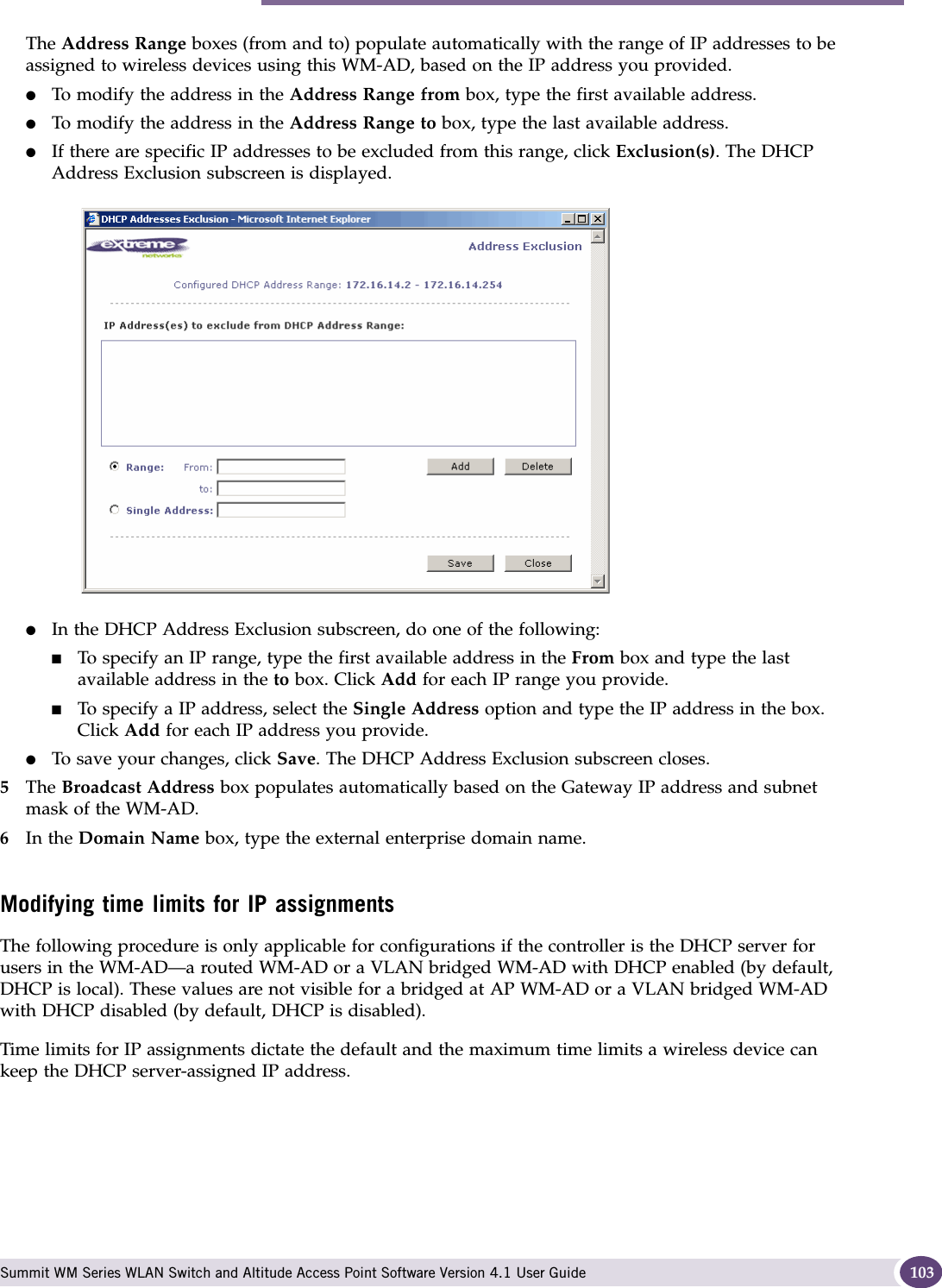 Topology for a WM-AD Summit WM Series WLAN Switch and Altitude Access Point Software Version 4.1 User Guide 103The Address Range boxes (from and to) populate automatically with the range of IP addresses to be assigned to wireless devices using this WM-AD, based on the IP address you provided.●To modify the address in the Address Range from box, type the first available address.●To modify the address in the Address Range to box, type the last available address.●If there are specific IP addresses to be excluded from this range, click Exclusion(s). The DHCP Address Exclusion subscreen is displayed. ●In the DHCP Address Exclusion subscreen, do one of the following:■To specify an IP range, type the first available address in the From box and type the last available address in the to box. Click Add for each IP range you provide.■To specify a IP address, select the Single Address option and type the IP address in the box. Click Add for each IP address you provide.●To save your changes, click Save. The DHCP Address Exclusion subscreen closes.5The Broadcast Address box populates automatically based on the Gateway IP address and subnet mask of the WM-AD.6In the Domain Name box, type the external enterprise domain name.Modifying time limits for IP assignmentsThe following procedure is only applicable for configurations if the controller is the DHCP server for users in the WM-AD—a routed WM-AD or a VLAN bridged WM-AD with DHCP enabled (by default, DHCP is local). These values are not visible for a bridged at AP WM-AD or a VLAN bridged WM-AD with DHCP disabled (by default, DHCP is disabled).Time limits for IP assignments dictate the default and the maximum time limits a wireless device can keep the DHCP server-assigned IP address.