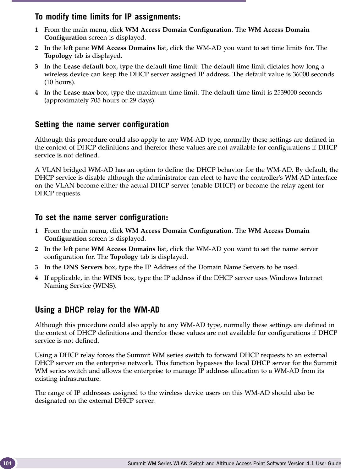 WM Access Domain Services configuration Summit WM Series WLAN Switch and Altitude Access Point Software Version 4.1 User Guide104To modify time limits for IP assignments:1From the main menu, click WM Access Domain Configuration. The WM Access Domain Configuration screen is displayed.2In the left pane WM Access Domains list, click the WM-AD you want to set time limits for. The Top ol og y tab is displayed.3In the Lease default box, type the default time limit. The default time limit dictates how long a wireless device can keep the DHCP server assigned IP address. The default value is 36000 seconds (10 hours).4In the Lease max box, type the maximum time limit. The default time limit is 2539000 seconds (approximately 705 hours or 29 days).Setting the name server configurationAlthough this procedure could also apply to any WM-AD type, normally these settings are defined in the context of DHCP definitions and therefor these values are not available for configurations if DHCP service is not defined.A VLAN bridged WM-AD has an option to define the DHCP behavior for the WM-AD. By default, the DHCP service is disable although the administrator can elect to have the controller&apos;s WM-AD interface on the VLAN become either the actual DHCP server (enable DHCP) or become the relay agent for DHCP requests.To set the name server configuration:1From the main menu, click WM Access Domain Configuration. The WM Access Domain Configuration screen is displayed.2In the left pane WM Access Domains list, click the WM-AD you want to set the name server configuration for. The Topo log y  tab is displayed.3In the DNS Servers box, type the IP Address of the Domain Name Servers to be used.4If applicable, in the WINS box, type the IP address if the DHCP server uses Windows Internet Naming Service (WINS).Using a DHCP relay for the WM-ADAlthough this procedure could also apply to any WM-AD type, normally these settings are defined in the context of DHCP definitions and therefor these values are not available for configurations if DHCP service is not defined.Using a DHCP relay forces the Summit WM series switch to forward DHCP requests to an external DHCP server on the enterprise network. This function bypasses the local DHCP server for the Summit WM series switch and allows the enterprise to manage IP address allocation to a WM-AD from its existing infrastructure.The range of IP addresses assigned to the wireless device users on this WM-AD should also be designated on the external DHCP server.