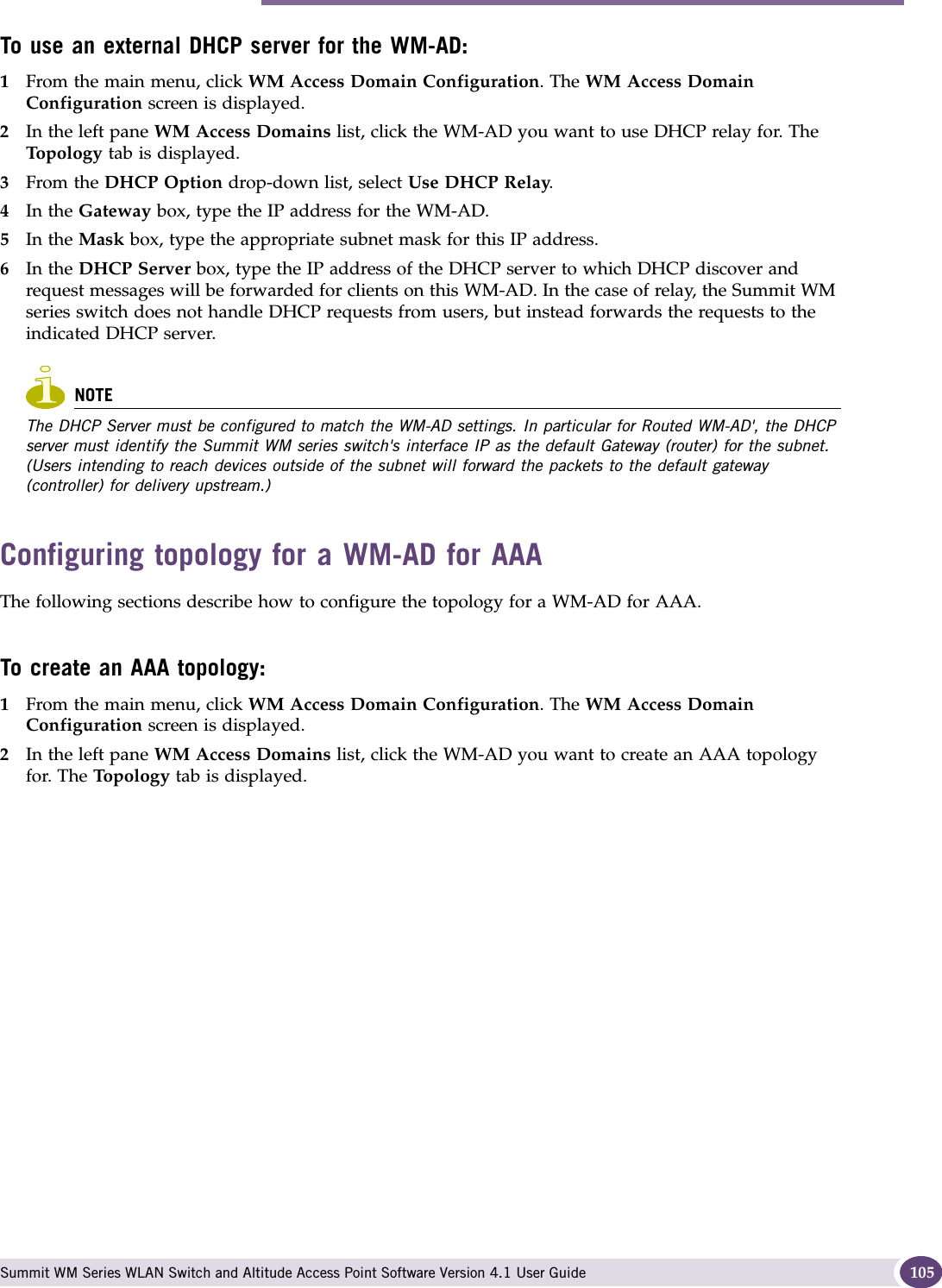 Topology for a WM-AD Summit WM Series WLAN Switch and Altitude Access Point Software Version 4.1 User Guide 105To use an external DHCP server for the WM-AD:1From the main menu, click WM Access Domain Configuration. The WM Access Domain Configuration screen is displayed.2In the left pane WM Access Domains list, click the WM-AD you want to use DHCP relay for. The Top ol og y tab is displayed.3From the DHCP Option drop-down list, select Use DHCP Relay. 4In the Gateway box, type the IP address for the WM-AD. 5In the Mask box, type the appropriate subnet mask for this IP address.6In the DHCP Server box, type the IP address of the DHCP server to which DHCP discover and request messages will be forwarded for clients on this WM-AD. In the case of relay, the Summit WM series switch does not handle DHCP requests from users, but instead forwards the requests to the indicated DHCP server.NOTEThe DHCP Server must be configured to match the WM-AD settings. In particular for Routed WM-AD&apos;, the DHCP server must identify the Summit WM series switch&apos;s interface IP as the default Gateway (router) for the subnet. (Users intending to reach devices outside of the subnet will forward the packets to the default gateway (controller) for delivery upstream.) Configuring topology for a WM-AD for AAAThe following sections describe how to configure the topology for a WM-AD for AAA.To create an AAA topology:1From the main menu, click WM Access Domain Configuration. The WM Access Domain Configuration screen is displayed.2In the left pane WM Access Domains list, click the WM-AD you want to create an AAA topology for. The Topology tab is displayed.