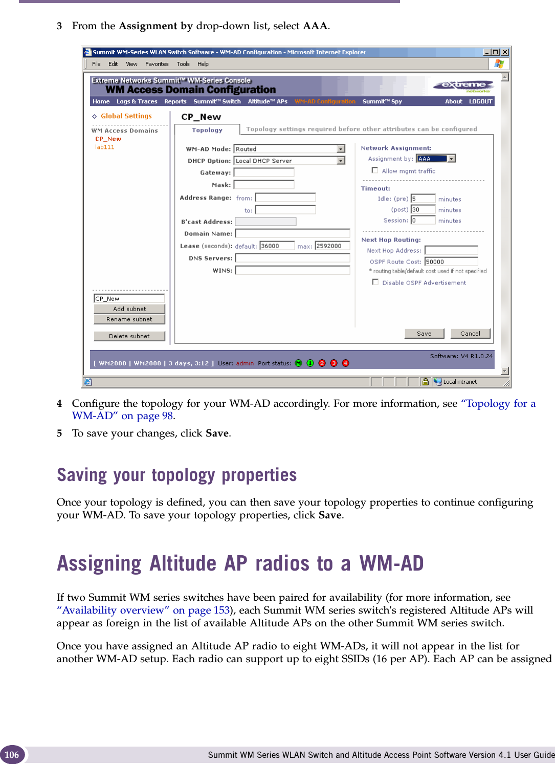 WM Access Domain Services configuration Summit WM Series WLAN Switch and Altitude Access Point Software Version 4.1 User Guide1063From the Assignment by drop-down list, select AAA.4Configure the topology for your WM-AD accordingly. For more information, see “Topology for a WM-AD” on page 98.5To save your changes, click Save.Saving your topology propertiesOnce your topology is defined, you can then save your topology properties to continue configuring your WM-AD. To save your topology properties, click Save.Assigning Altitude AP radios to a WM-ADIf two Summit WM series switches have been paired for availability (for more information, see “Availability overview” on page 153), each Summit WM series switch&apos;s registered Altitude APs will appear as foreign in the list of available Altitude APs on the other Summit WM series switch.Once you have assigned an Altitude AP radio to eight WM-ADs, it will not appear in the list for another WM-AD setup. Each radio can support up to eight SSIDs (16 per AP). Each AP can be assigned 