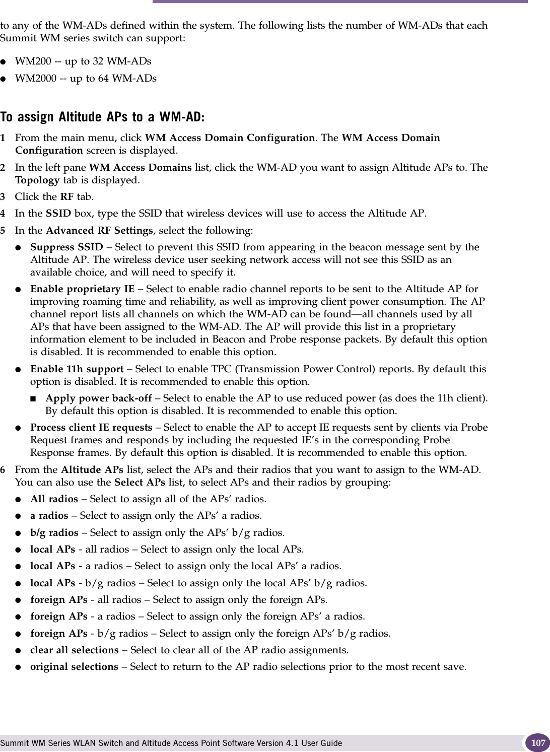 Assigning Altitude AP radios to a WM-AD Summit WM Series WLAN Switch and Altitude Access Point Software Version 4.1 User Guide 107to any of the WM-ADs defined within the system. The following lists the number of WM-ADs that each Summit WM series switch can support:●WM200 -- up to 32 WM-ADs ●WM2000 -- up to 64 WM-ADs To assign Altitude APs to a WM-AD:1From the main menu, click WM Access Domain Configuration. The WM Access Domain Configuration screen is displayed.2In the left pane WM Access Domains list, click the WM-AD you want to assign Altitude APs to. The Top ol og y tab is displayed. 3Click the RF tab.4In the SSID box, type the SSID that wireless devices will use to access the Altitude AP.5In the Advanced RF Settings, select the following:●Suppress SSID – Select to prevent this SSID from appearing in the beacon message sent by the Altitude AP. The wireless device user seeking network access will not see this SSID as an available choice, and will need to specify it.●Enable proprietary IE – Select to enable radio channel reports to be sent to the Altitude AP for improving roaming time and reliability, as well as improving client power consumption. The AP channel report lists all channels on which the WM-AD can be found—all channels used by all APs that have been assigned to the WM-AD. The AP will provide this list in a proprietary information element to be included in Beacon and Probe response packets. By default this option is disabled. It is recommended to enable this option.●Enable 11h support – Select to enable TPC (Transmission Power Control) reports. By default this option is disabled. It is recommended to enable this option.■Apply power back-off – Select to enable the AP to use reduced power (as does the 11h client). By default this option is disabled. It is recommended to enable this option.●Process client IE requests – Select to enable the AP to accept IE requests sent by clients via Probe Request frames and responds by including the requested IE’s in the corresponding Probe Response frames. By default this option is disabled. It is recommended to enable this option.6From the Altitude APs list, select the APs and their radios that you want to assign to the WM-AD. You can also use the Select APs list, to select APs and their radios by grouping: ●All radios – Select to assign all of the APs’ radios.●a radios – Select to assign only the APs’ a radios.●b/g radios – Select to assign only the APs’ b/g radios.●local APs - all radios – Select to assign only the local APs.●local APs - a radios – Select to assign only the local APs’ a radios.●local APs - b/g radios – Select to assign only the local APs’ b/g radios.●foreign APs - all radios – Select to assign only the foreign APs.●foreign APs - a radios – Select to assign only the foreign APs’ a radios.●foreign APs - b/g radios – Select to assign only the foreign APs’ b/g radios.●clear all selections – Select to clear all of the AP radio assignments.●original selections – Select to return to the AP radio selections prior to the most recent save.