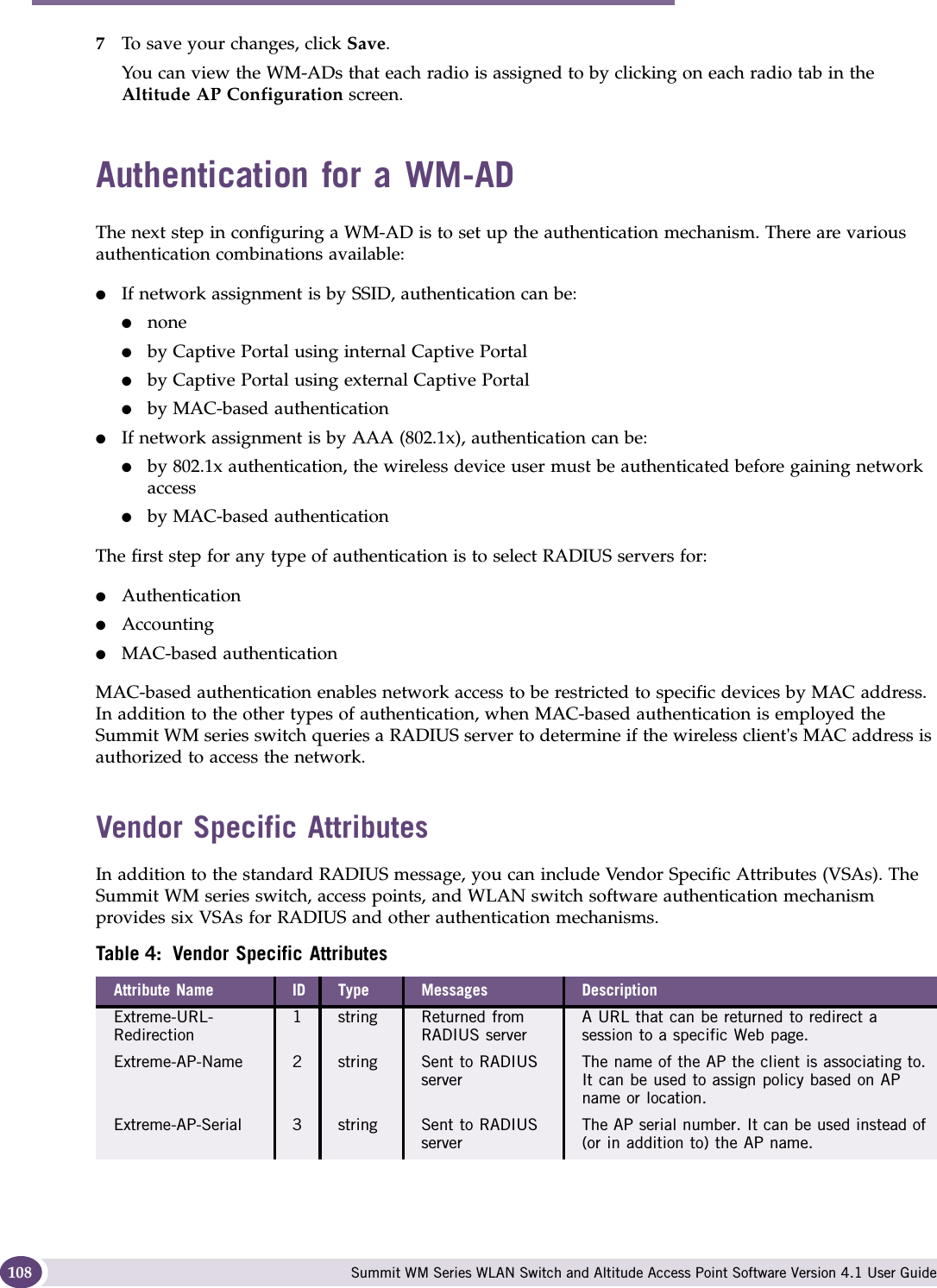 WM Access Domain Services configuration Summit WM Series WLAN Switch and Altitude Access Point Software Version 4.1 User Guide1087To save your changes, click Save.You can view the WM-ADs that each radio is assigned to by clicking on each radio tab in the Altitude AP Configuration screen.Authentication for a WM-ADThe next step in configuring a WM-AD is to set up the authentication mechanism. There are various authentication combinations available:●If network assignment is by SSID, authentication can be:●none●by Captive Portal using internal Captive Portal●by Captive Portal using external Captive Portal●by MAC-based authentication●If network assignment is by AAA (802.1x), authentication can be:●by 802.1x authentication, the wireless device user must be authenticated before gaining network access●by MAC-based authenticationThe first step for any type of authentication is to select RADIUS servers for:●Authentication●Accounting●MAC-based authenticationMAC-based authentication enables network access to be restricted to specific devices by MAC address. In addition to the other types of authentication, when MAC-based authentication is employed the Summit WM series switch queries a RADIUS server to determine if the wireless client&apos;s MAC address is authorized to access the network. Vendor Specific AttributesIn addition to the standard RADIUS message, you can include Vendor Specific Attributes (VSAs). The Summit WM series switch, access points, and WLAN switch software authentication mechanism provides six VSAs for RADIUS and other authentication mechanisms.Table 4: Vendor Specific AttributesAttribute Name ID Type Messages DescriptionExtreme-URL-Redirection1 string Returned from RADIUS serverA URL that can be returned to redirect a session to a specific Web page.Extreme-AP-Name  2 string Sent to RADIUS serverThe name of the AP the client is associating to. It can be used to assign policy based on AP name or location.Extreme-AP-Serial  3 string Sent to RADIUS serverThe AP serial number. It can be used instead of (or in addition to) the AP name.