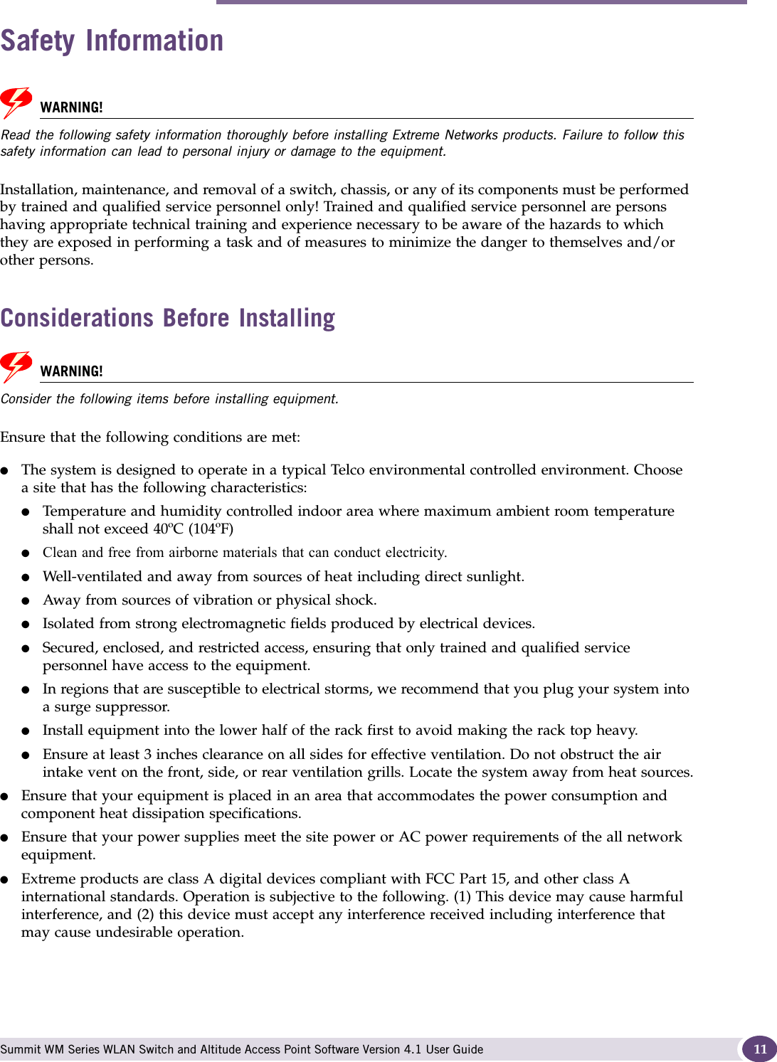 Safety Information Summit WM Series WLAN Switch and Altitude Access Point Software Version 4.1 User Guide 11Safety InformationWARNING!Read the following safety information thoroughly before installing Extreme Networks products. Failure to follow this safety information can lead to personal injury or damage to the equipment.Installation, maintenance, and removal of a switch, chassis, or any of its components must be performed by trained and qualified service personnel only! Trained and qualified service personnel are persons having appropriate technical training and experience necessary to be aware of the hazards to which they are exposed in performing a task and of measures to minimize the danger to themselves and/or other persons.Considerations Before Installing WARNING!Consider the following items before installing equipment.Ensure that the following conditions are met:●The system is designed to operate in a typical Telco environmental controlled environment. Choose a site that has the following characteristics:●Temperature and humidity controlled indoor area where maximum ambient room temperature shall not exceed 40ºC (104ºF)●Clean and free from airborne materials that can conduct electricity.●Well-ventilated and away from sources of heat including direct sunlight.●Away from sources of vibration or physical shock.●Isolated from strong electromagnetic fields produced by electrical devices.●Secured, enclosed, and restricted access, ensuring that only trained and qualified service personnel have access to the equipment.●In regions that are susceptible to electrical storms, we recommend that you plug your system into a surge suppressor.●Install equipment into the lower half of the rack first to avoid making the rack top heavy.●Ensure at least 3 inches clearance on all sides for effective ventilation. Do not obstruct the air intake vent on the front, side, or rear ventilation grills. Locate the system away from heat sources.●Ensure that your equipment is placed in an area that accommodates the power consumption and component heat dissipation specifications.●Ensure that your power supplies meet the site power or AC power requirements of the all network equipment.●Extreme products are class A digital devices compliant with FCC Part 15, and other class A international standards. Operation is subjective to the following. (1) This device may cause harmful interference, and (2) this device must accept any interference received including interference that may cause undesirable operation.