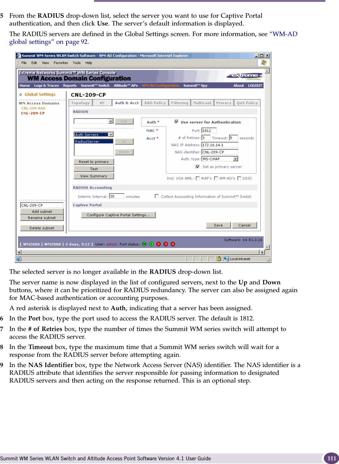 Authentication for a WM-AD Summit WM Series WLAN Switch and Altitude Access Point Software Version 4.1 User Guide 1115From the RADIUS drop-down list, select the server you want to use for Captive Portal authentication, and then click Use. The server’s default information is displayed.The RADIUS servers are defined in the Global Settings screen. For more information, see “WM-AD global settings” on page 92. The selected server is no longer available in the RADIUS drop-down list. The server name is now displayed in the list of configured servers, next to the Up and Down buttons, where it can be prioritized for RADIUS redundancy. The server can also be assigned again for MAC-based authentication or accounting purposes. A red asterisk is displayed next to Auth, indicating that a server has been assigned.6In the Port box, type the port used to access the RADIUS server. The default is 1812.7In the # of Retries box, type the number of times the Summit WM series switch will attempt to access the RADIUS server.8In the Timeout box, type the maximum time that a Summit WM series switch will wait for a response from the RADIUS server before attempting again.9In the NAS Identifier box, type the Network Access Server (NAS) identifier. The NAS identifier is a RADIUS attribute that identifies the server responsible for passing information to designated RADIUS servers and then acting on the response returned. This is an optional step. 